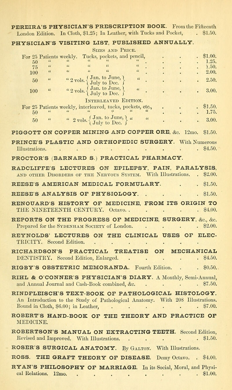 PEREIRA'S PHYSICIAN'S PRESCRIPTION BOOK. From the Fifteenth London Edition. In Cloth, $1.25; In Leather, with Tucks and Pocket, . $1.50. PHYSICIAN'S VISITING LIST, PUBLISHED ANNUALLY. Sizes and Price. For 25 Patients weekly. Tucks, pockets, and pencil, . . . $1.00. 50   «.. « ..'.. 1.25. 75 «     . 1.50. 100 «' « «  .'... 2.00. ™  «2 vols i. Jan- t0 June' 1  2 50 50 l vols-1 July to Dec. j *  ' ' 100 ^•{j&SdE'}  • • • • * Interleaved Edition. For 25 Patients weekly, interleaved, tucks, pockets, etc., . . . $1.50. 50    <<.... 1.75. 50 - 2vol,{J^^}« ... 3.00. PIGGOTT ON COPPER MINING AND COPPER ORE, &c. 12mo. $1.50. PRINCE'S PLASTIC AND ORTHOPEDIC SURGERY. With Numerous Illustrations. ......... $4.50. PROCTOR'S (BARNARD S.) PRACTICAL PHARMACY. RADCLIFFE'S LECTURES ON EPILEPSY, PAIN, PARALYSIS, and other Disorders of the Nervous System. With Illustrations. . $2.00. REESE'S AMERICAN MEDICAL FORMULARY. . . $1.50. REESE'S ANALYSIS OF PHYSIOLOGY $1.50. RENOUARD'S HISTORY OF MEDICINE, FROM ITS ORIGIN TO THE NINETEENTH CENTURY. Octavo $4.00. REPORTS ON THE PROGRESS OF MEDICINE, SURGERY, &c, &c. Prepared for the Sydenham Society of London. .... $2.00. REYNOLDS' LECTURES ON THE CLINICAL USES OF ELEC- TRICITY. Second Edition. RICHARDSON'S PRACTICAL TREATISE ON MECHANICAL DENTISTRY. Second Edition, Enlarged $4.50. RIGBY'S OBSTETRIC MEMORANDA. Fourth Edition. . . $0.50.. RIHL & O'CONNER'S PHYSICIAN'S DIARY. A Monthly, Semi-Annual, and Annual Journal and Cash-Book combined, &c. .... $7.50. RINDFLEISCH'S TEXT-BOOK OF PATHOLOGICAL HISTOLOGY. An Introduction to the Study of Pathological Anatomy. With 208 Illustrations. Bound in Cloth, $6.00; in Leather, . . . . . . $7.00. ROBERT'S HAND-BOOK OF THE THEORY AND PRACTICE OF MEDICINE. ROBERTSON'S MANUAL ON EXTRACTING TEETH. Second Edition, Revised and Improved. With Illustrations. ..... $1.50. ROSER'S SURGICAL ANATOMY. By Gaeton. With Illustrations. ROSS. THE GRAFT THEORY OF DISEASE. Demy Octavo. . $4.00. RYAN'S PHILOSOPHY OF MARRIAGE. In its Social, Moral, and Physi- cal Relations. 12mo. ........ $1.00.