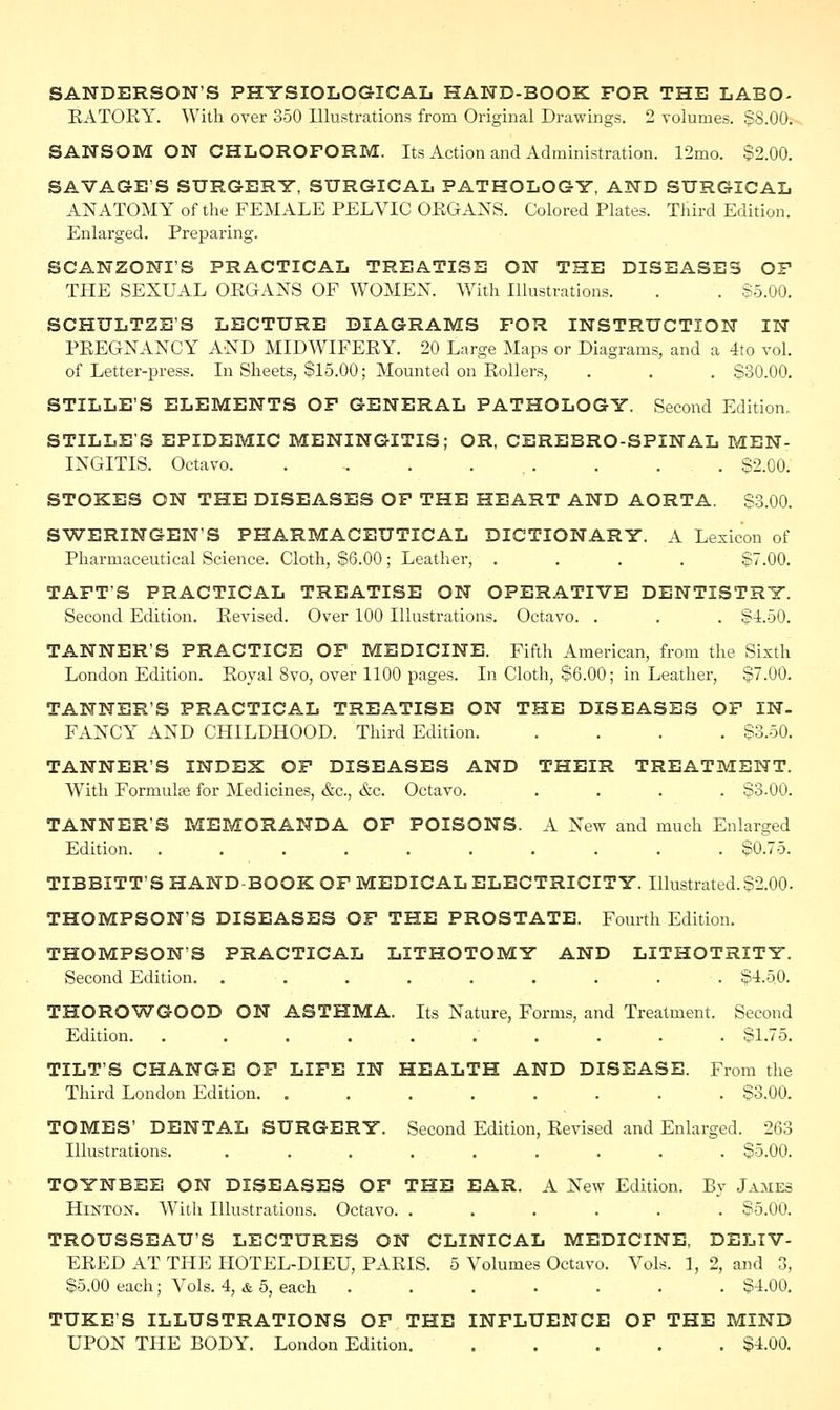 SANDERSON'S PHYSIOLOGICAL HAND-BOOK FOR THE LABO- KATOKY. With over 350 Illustrations from Original Drawings. 2 volumes. §8.00. SANSOM ON CHLOROFORM. Its Action and Administration. 12mo. $2.00. SAVAGE'S SURGERY, SURGICAL PATHOLOGY, AND SURGICAL ANATOMY of the FEMALE PELVIC ORGANS. Colored Plates. Third Edition. Enlarged. Preparing. SCANZONI'S PRACTICAL TREATISE ON THE DISEASES OF THE SEXUAL OEGANS OF WOMEN. With Illustrations. . . $5.00. SCHULTZE'S LECTURE DIAGRAMS FOR INSTRUCTION IN PREGNANCY AND MIDWIFERY. 20 Large Maps or Diagrams, and a 4to vol. of Letter-press. In Sheets, $15.00; Mounted on Rollers, . . . $30.00. STILLE'S ELEMENTS OF GENERAL PATHOLOGY. Second Edition. STILLE'S EPIDEMIC MENINGITIS; OR, CEREBRO-SPINAL MEN- INGITIS. Octavo. . „ . ... . . . $2.00. STOKES ON THE DISEASES OF THE HEART AND AORTA. $3.00. SWERINGEN'S PHARMACEUTICAL DICTIONARY. A Lexicon of Pharmaceutical Science. Cloth, $6.00; Leather, .... $7.00. TAFT'S PRACTICAL TREATISE ON OPERATIVE DENTISTRY. Second Edition. Revised. Over 100 Illustrations. Octavo. . . . $4.50. TANNER'S PRACTICE OF MEDICINE. Fifth American, from the Sixth London Edition. Royal 8vo, over 1100 pages. In Cloth, $6.00; in Leather, $7.00. TANNER'S PRACTICAL TREATISE ON THE DISEASES OF IN- FANCY AND CHILDHOOD. Third Edition S3.50. TANNER'S INDEX OF DISEASES AND THEIR TREATMENT. With Formulse for Medicines, &c, &c. Octavo. .... $3.00. TANNER'S MEMORANDA OF POISONS. A New and much Enlarged Edition. .......... $0.75. TIBBITT'S HAND BOOK OF MEDICAL ELECTRICITY. Illustrated.$2.00. THOMPSON'S DISEASES OF THE PROSTATE. Fourth Edition. THOMPSON'S PRACTICAL LITHOTOMY AND LITHOTRITY. Second Edition. . . . . . . . . . $4.50. THOROWGOOD ON ASTHMA. Its Nature, Forms, and Treatment. Second Edition. . . . . . .' . . . $1.75. TILT'S CHANGE OF LIFE IN HEALTH AND DISEASE. From the Third London Edition. ........ $3.00. TOMES' DENTAL SURGERY. Second Edition, Revised and Enlarged. 263 Illustrations. . . . . . . . . . $5.00. TOYNBEE ON DISEASES OF THE EAR. A New Edition. By James Hlnton. With Illustrations. Octavo. ...... $5.00. TROUSSEAU'S LECTURES ON CLINICAL MEDICINE, DELIV- ERED AT THE HOTEL-DIEU, PARIS. 5 Volumes Octavo. Vols. 1, 2, and 3, $5.00 each; Vols. 4, & 5, each ....... $4.00. TUKE'S ILLUSTRATIONS OF THE INFLUENCE OF THE MIND UPON THE BODY. London Edition $4.00.