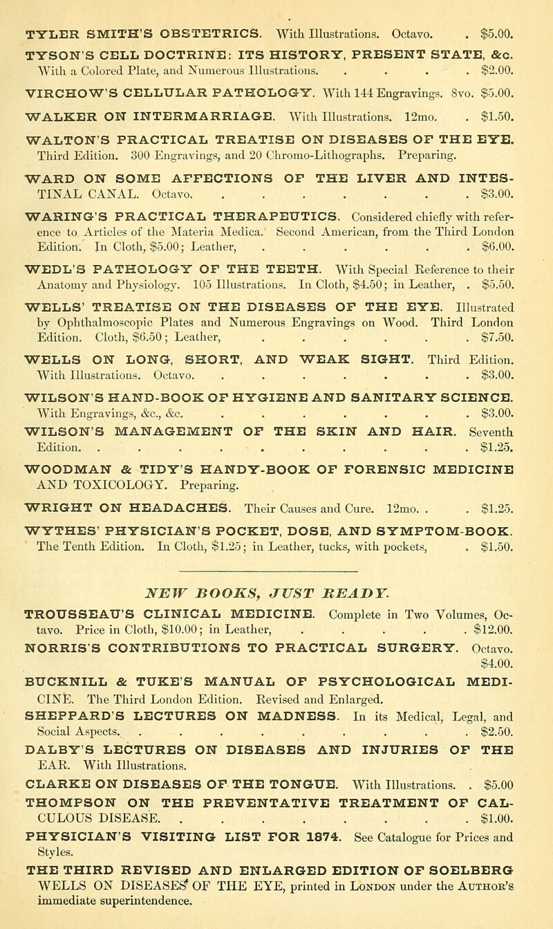 TYSONS CELL DOCTRINE: ITS HISTORY, PRESENT STATE, &c. With a Colored Plate, and Numerous Illustrations. .... $2.00. VIRCHOW'S CELLULAR PATHOLOGY. With 144 Engravings. 8vo. $5.00. -WALKER ON INTERMARRIAGE. With Illustrations. 12mo. . $1.50. WALTON'S PRACTICAL TREATISE ON DISEASES OF THE EYE. Third Edition. 300 Engravings, and 20 Chromo-Lithographs. Preparing. WARD ON SOME AFFECTIONS OF THE LIVER AND INTES- TINAL CANAL. Octavo $3.00. WARING'S PRACTICAL THERAPEUTICS. Considered chiefly with refer- ence to Articles of the Materia Medica.' Second American, from the Third London Edition. In Cloth, $5.00; Leather, ...... $6.00. WEDL'S PATHOLOGY OF THE TEETH. With Special Reference to their Anatomy and Physiology. 105 Illustrations. In Cloth, $4.50; in Leather, . $5.50. WELLS' TREATISE ON THE DISEASES OF THE EYE. Illustrated by Ophthalmoscopic Plates and Numerous Engravings on Wood. Third London Edition. Cloth, $6.50; Leather, ...... $7.50. WELLS ON LONG, SHORT, AND WEAK SIGHT. Third Edition. With Illustrations. Octavo. ....... $3.00. WILSON'S HAND-BOOK OF HYGIENE AND SANITARY SCIENCE. With Engravings, &c, &c. ...... $3.00. WILSON'S MANAGEMENT OF THE SKIN AND HAIR. Seventh Edition. .......... $1.25. WOODMAN & TIDY'S HANDY-BOOK OF FORENSIC MEDICINE AND TOXICOLOGY. Preparing. WRIGHT ON HEADACHES. Their Causes and Cure. 12mo. . . $1.25. WYTHES' PHYSICIAN'S POCKET, DOSE, AND SYMPTOM-BOOK. The Tenth Edition. In Cloth, $1.25; in Leather, tucks, with pockets, . $1.50. NEW BOOKS, JUST READY. TROUSSEAU'S CLINICAL MEDICINE. Complete in Two Volumes, Oc- tavo. Price in Cloth, $10.00; in Leather, .... .$12.00. NORRIS'S CONTRIBUTIONS TO PRACTICAL SURGERY. Octavo. $4.00. BUCKNILL & TUKE'S MANUAL OF PSYCHOLOGICAL MEDI- CINE. The Third London Edition. Revised and Enlarged. SHEPPARD'S LECTURES ON MADNESS. In its Medical, Legal, and Social Aspects. ... . . . . . . . $2.50. DALBY'S LECTURES ON DISEASES AND INJURIES OF THE EAR. With Illustrations. CLARKE ON DISEASES OF THE TONGUE. With Illustrations. . $5.00 THOMPSON ON THE PREVENTATIVE TREATMENT OF CAL- CULOUS DISEASE $1.00. PHYSICIAN'S VISITING LIST FOR 1874. See Catalogue for Prices and Styles. THE THIRD REVISED AND ENLARGED EDITION OF SOELBERG WELLS ON DISEASES' OF THE EYE, printed in London under the Author's immediate superintendence.