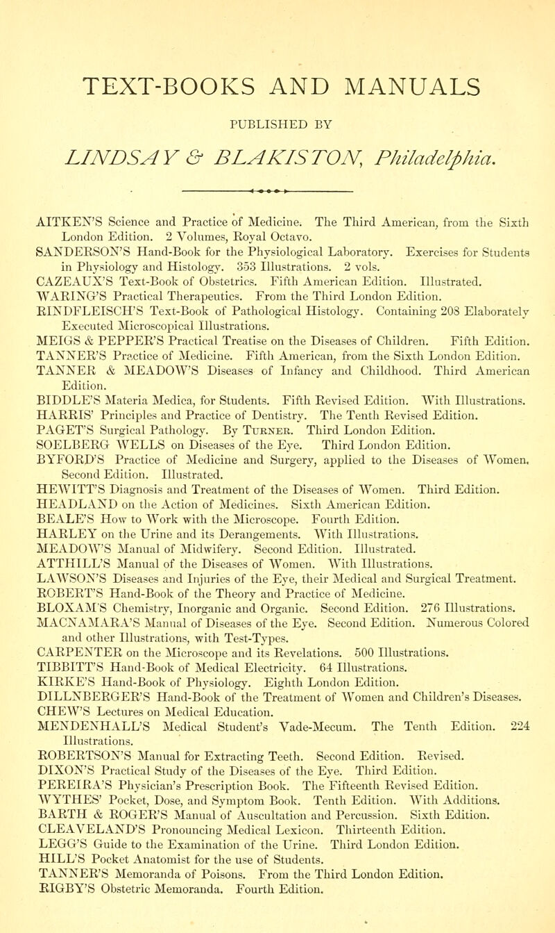 TEXT-BOOKS AND MANUALS PUBLISHED BY LINDSAY & BLAKISTON, Philadelphia. AITKEN'S Science and Practice of Medicine. The Third American, from the Sixth London Edition. 2 Volumes, Royal Octavo. SANDERSON'S Hand-Book for the Physiological Laboratory. Exercises for Students in Physiology and Histology. 3-53 Illustrations. 2 vols. CAZEAUX'S Text-Book of Obstetrics. Fifth American Edition. Illustrated. WARING'S Practical Therapeutics. From the Third London Edition. RINDFLEISCH'S Text-Book of Pathological Histology. Containing 208 Elaborately Executed Microscopical Illustrations. MEIGS & PEPPER'S Practical Treatise on the Diseases of Children. Fifth Edition. TANNER'S Practice of Medicine. Fifth American, from the Sixth London Edition. TANNER & MEADOW'S Diseases of Infancy and Childhood. Third American Edition. BIDDLE'S Materia Medica, for Students. Fifth Revised Edition. With Illustrations. HARRIS' Principles and Practice of Dentistry. The Tenth Revised Edition. PAGET'S Surgical Pathology. By Turner. Third London Edition. SOELBERG WELLS on Diseases of the Eye. Third London Edition. BYFORD'S Practice of Medicine and Surgery, applied to the Diseases of Women, Second Edition. Illustrated. HEWITT'S Diagnosis and Treatment of the Diseases of Women. Third Edition. HEADLAND on the Action of Medicines. Sixth American Edition. BEALE'S How to Work with the Microscope. Fourth Edition. HARLEY on the Urine and its Derangements. With Illustrations. MEADOW'S Manual of Midwifery. Second Edition. Illustrated. ATTHILL'S Manual of the Diseases of Women. With Illustrations. LAWSON'S Diseases and Injuries of the Eye, their Medical and Surgical Treatment. ROBERT'S Hand-Book of the Theory and Practice of Medicine. BLOXAM'S Chemistry, Inorganic and Organic. Second Edition. 276 Illustrations. MACNAMARA'S Manual of Diseases of the Eye. Second Edition. Numerous Colored and other Illustrations, with Test-Types. CARPENTER on the Microscope and its Revelations. 500 Illustrations. TIBBITT'S Hand-Book of Medical Electricity. 64 Illustrations. KIRKE'S Hand-Book of Physiology. Eighth London Edition. DILLNBERGER'S Hand-Book of the Treatment of Women and Children's Diseases. CHEW'S Lectures on Medical Education. MENDENHALL'S Medical Student's Vade-Mecum. The Tenth Edition. 224 Illustrations. ROBERTSON'S Manual for Extracting Teeth. Second Edition. Revised. DIXON'S Practical Study of the Diseases of the Eye. Third Edition. PEREIRA'S Physician's Prescription Book. The Fifteenth Revised Edition. WYTHES' Pocket, Dose, and Symptom Book. Tenth Edition. With Additions. BARTH & ROGER'S Manual of Auscultation and Percussion. Sixth Edition. CLEAVELAND'S Pronouncing Medical Lexicon. Thirteenth Edition. LEGG'S Guide to the Examination of the Urine. Third London Edition. HILL'S Pocket Anatomist for the use of Students. TANNER'S Memoranda of Poisons. From the Third London Edition. RIGBY'S Obstetric Memoranda. Fourth Edition.