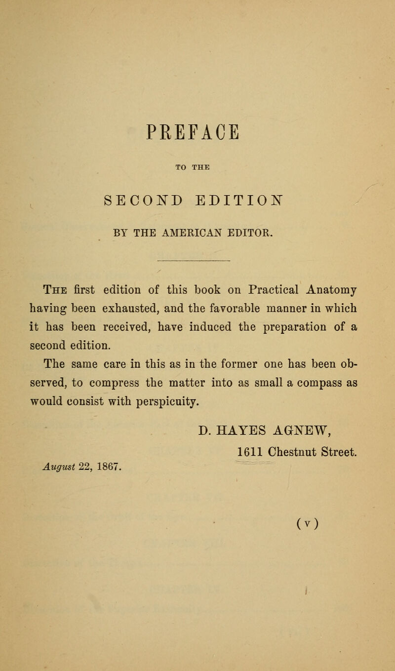 TO THE SECOE-D EDITIOIsT BY THE AMERICAN EDITOR. The first edition of this book on Practical Anatomy- having been exhausted, and the favorable manner in which it has been received, have induced the preparation of a second edition. The same care in this as in the former one has been ob- served, to compress the matter into as small a compass as would consist with perspicuity. D. HAYES AGNEW, 1611 Chestnut Street. August 22, 1867.