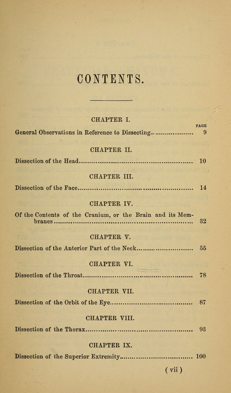 CONTENTS CHAPTER I. PAGE General Observations in Reference to Dissecting 9 CHAPTER II. Dissection of the Head 10 CHAPTER III. Dissection of the Face ; 14 CHAPTER IV. Of the Contents of the Cranium, or the Brain and its Mem- branes 32 CHAPTER V. Dissection of the Anterior Part of the Neck 55 CHAPTER VI. Dissection of the Throat 78 CHAPTER VII. Dissection of the Orbit of the Eye 87 CHAPTER VIII. Dissection of the Thorax 93 CHAPTER IX. Dissection of the Superior Extremity 100 (yii)