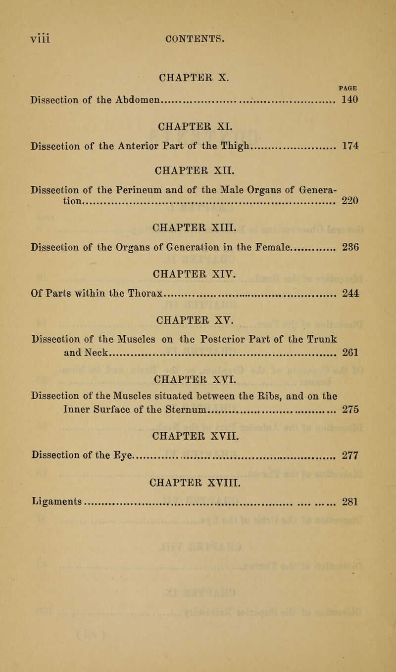 Vlll CONTENTS. CHAPTER X. PAGE Dissection of the Abdomen 140 CHAPTER XL Dissection of the Anterior Part of the Thigh 174 CHAPTER XII. Dissection of the Perineum and of the Male Organs of Genera- tion 220 CHAPTER XIII. Dissection of the Organs of Generation in the Female 236 CHAPTER XIV. Of Parts within the Thorax 244 CHAPTER XV. Dissection of the Muscles on the Posterior Part of the Trunk and Neck 261 CHAPTER XVI. Dissection of the Muscles situated between the Ribs, and on the Inner Surface of the Sternum 275 CHAPTER XVII. Dissection of the Eye 277 CHAPTER XVIII. Ligaments 281