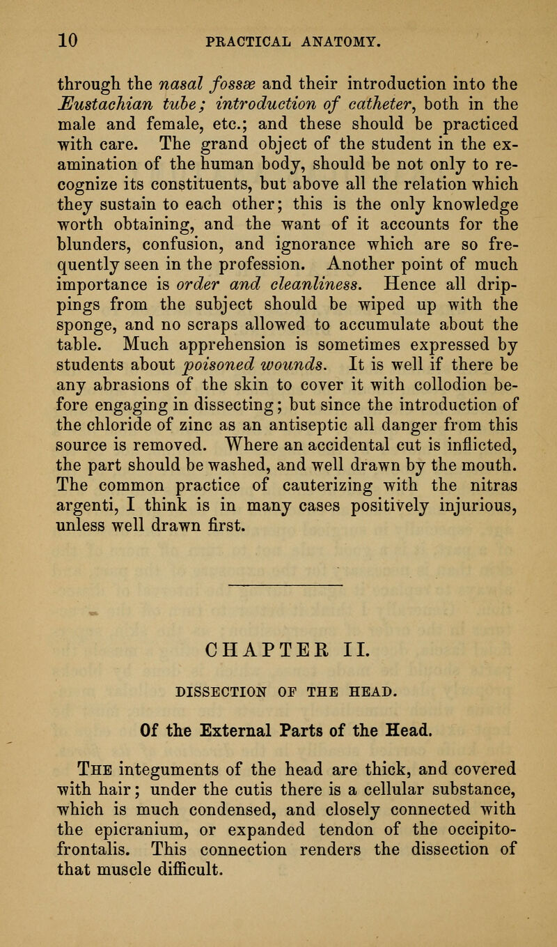 through the nasal fossae and their introduction into the Eustachian tube; introduction of catheter, both in the male and female, etc.; and these should be practiced with care. The grand object of the student in the ex- amination of the human body, should be not only to re- cognize its constituents, but above all the relation which they sustain to each other; this is the only knowledge worth obtaining, and the want of it accounts for the blunders, confusion, and ignorance which are so fre- quently seen in the profession. Another point of much importance is order and cleanliness. Hence all drip- pings from the subject should be wiped up with the sponge, and no scraps allowed to accumulate about the table. Much apprehension is sometimes expressed by students about poisoned wounds. It is well if there be any abrasions of the skin to cover it with collodion be- fore engaging in dissecting; but since the introduction of the chloride of zinc as an antiseptic all danger from this source is removed. Where an accidental cut is inflicted, the part should be washed, and well drawn by the mouth. The common practice of cauterizing with the nitras argenti, I think is in many cases positively injurious, unless well drawn first. CHAPTER II. DISSECTION OF THE HEAD. Of the External Farts of the Head. The integuments of the head are thick, and covered with hair; under the cutis there is a cellular substance, which is much condensed, and closely connected with the epicranium, or expanded tendon of the occipito- frontalis. This connection renders the dissection of that muscle difficult.