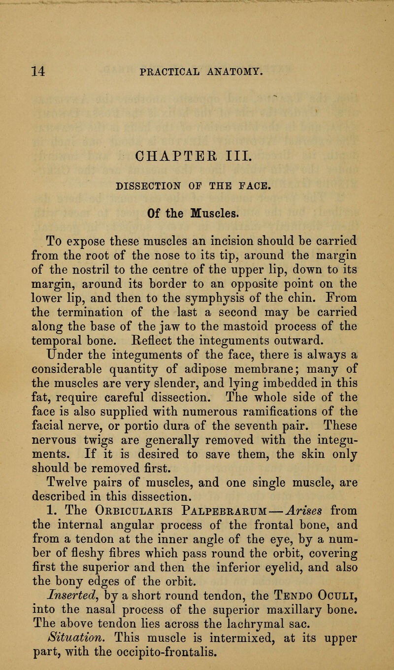 CHAPTER III. DISSECTION OF THE FACE. Of the Muscles. To expose these muscles an incision should be carried from the root of the nose to its tip, around the margin of the nostril to the centre of the upper lip, down to its margin, around its border to an opposite point on the lower lip, and then to the symphysis of the chin. From the termination of the last a second may be carried along the base of the jaw to the mastoid process of the temporal bone. Reflect the integuments outward. Under the integuments of the face, there is always a considerable quantity of adipose membrane; many of the muscles are very slender, and lying imbedded in this fat, require careful dissection. The whole side of the face is also supplied with numerous ramifications of the facial nerve, or portio dura of the seventh pair. These nervous twigs are generally removed with the integu- ments. If it is desired to save them, the skin only should be removed first. Twelve pairs of muscles, and one single muscle, are described in this dissection. 1. The Orbicularis Palpebrarum—Arises from the internal angular process of the frontal bone, and from a tendon at the inner angle of the eye, by a num- ber of fleshy fibres which pass round the orbit, covering first the superior and then the inferior eyelid, and also the bony edges of the orbit. Inserted, by a short round tendon, the Tendo Oculi, into the nasal process of the superior maxillary bone. The above tendon lies across the lachrymal sac. Situation. This muscle is intermixed, at its upper part, with the occipito-frontalis.