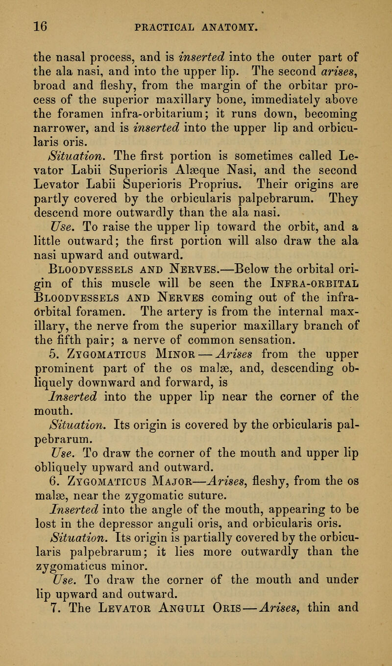 the nasal process, and is inserted into the outer part of the ala nasi, and into the upper lip. The second arises, broad and fleshy, from the margin of the orbitar pro- cess of the superior maxillary bone, immediately above the foramen infra-orbitarium; it runs down, becoming narrower, and is inserted into the upper lip and orbicu- laris oris. Situation. The first portion is sometimes called Le- vator Labii Superioris Alseque Nasi, and the second Levator Labii Superioris Proprius. Their origins are partly covered by the orbicularis palpebrarum. They descend more outwardly than the ala nasi. Use. To raise the upper lip toward the orbit, and a little outward; the first portion will also draw the ala nasi upward and outward. Bloodvessels and Nerves.—Below the orbital ori- gin of this muscle will be seen the Infra-orbital Bloodvessels and Nerves coming out of the infra- orbital foramen. The artery is from the internal max- illary, the nerve from the superior maxillary branch of the fifth pair; a nerve of common sensation. 5. Zygomaticus Minor — Arises from the upper prominent part of the os malge, and, descending ob- liquely downward and forward, is Inserted into the upper lip near the corner of the mouth. Situation. Its origin is covered by the orbicularis pal- pebrarum. Use. To draw the corner of the mouth and upper lip obliquely upward and outward. 6. Zygomaticus Major—Arises, fleshy, from the os malse, near the zygomatic suture. Inserted into the angle of the mouth, appearing to be lost in the depressor anguli oris, and orbicularis oris. Situation. Its origin is partially covered by the orbicu- laris palpebrarum; it lies more outwardly than the zygomaticus minor. Use. To draw the corner of the mouth and under lip upward and outward. 7. The Levator Anguli Oris—Arises, thin and