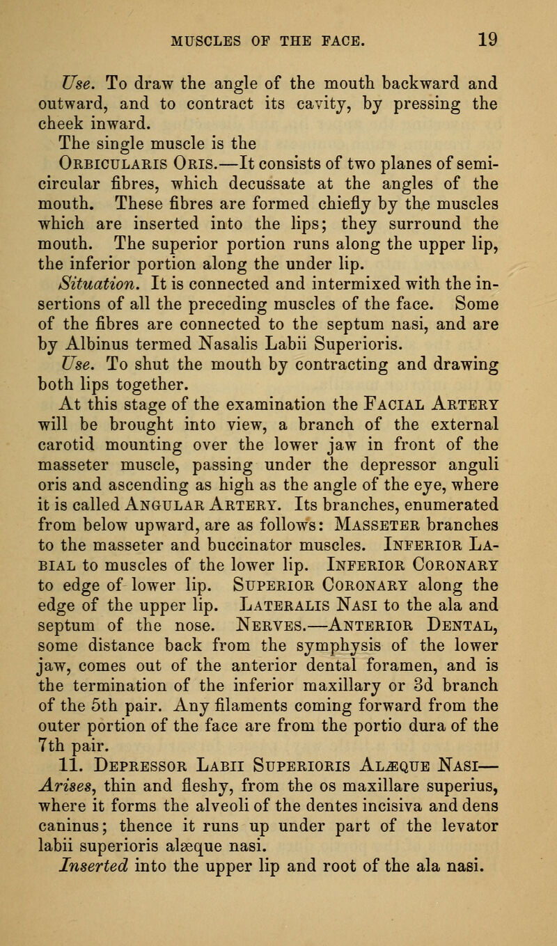 Use. To draw the angle of the mouth backward and outward, and to contract its cavity, by pressing the cheek inward. The single muscle is the Orbicularis Oris.—It consists of two planes of semi- circular fibres, which decussate at the angles of the mouth. These fibres are formed chiefly by the muscles which are inserted into the lips; they surround the mouth. The superior portion runs along the upper lip, the inferior portion along the under lip. Situation. It is connected and intermixed with the in- sertions of all the preceding muscles of the face. Some of the fibres are connected to the septum nasi, and are by Albinus termed Nasalis Labii Superioris. Use. To shut the mouth by contracting and drawing both lips together. At this stage of the examination the Facial Artery will be brought into view, a branch of the external carotid mounting over the lower jaw in front of the masseter muscle, passing under the depressor anguli oris and ascending as high as the angle of the eye, where it is called Angular Artery. Its branches, enumerated from below upward, are as follows: Masseter branches to the masseter and buccinator muscles. Inferior La- bial to muscles of the lower lip. Inferior Coronary to edge of lower lip. Superior Coronary along the edge of the upper lip. Lateralis Nasi to the ala and septum of the nose. Nerves.—Anterior Dental, some distance back from the symphysis of the lower jaw, comes out of the anterior dental foramen, and is the termination of the inferior maxillary or 3d branch of the 5th pair. Any filaments coming forward from the outer portion of the face are from the portio dura of the 7th pair. 11. Depressor Labii Superioris Al^que Nasi— Arises^ thin and fleshy, from the os maxillare superius, where it forms the alveoli of the dentes incisiva and dens caninus; thence it runs up under part of the levator labii superioris alseque nasi. Inserted into the upper lip and root of the ala nasi.
