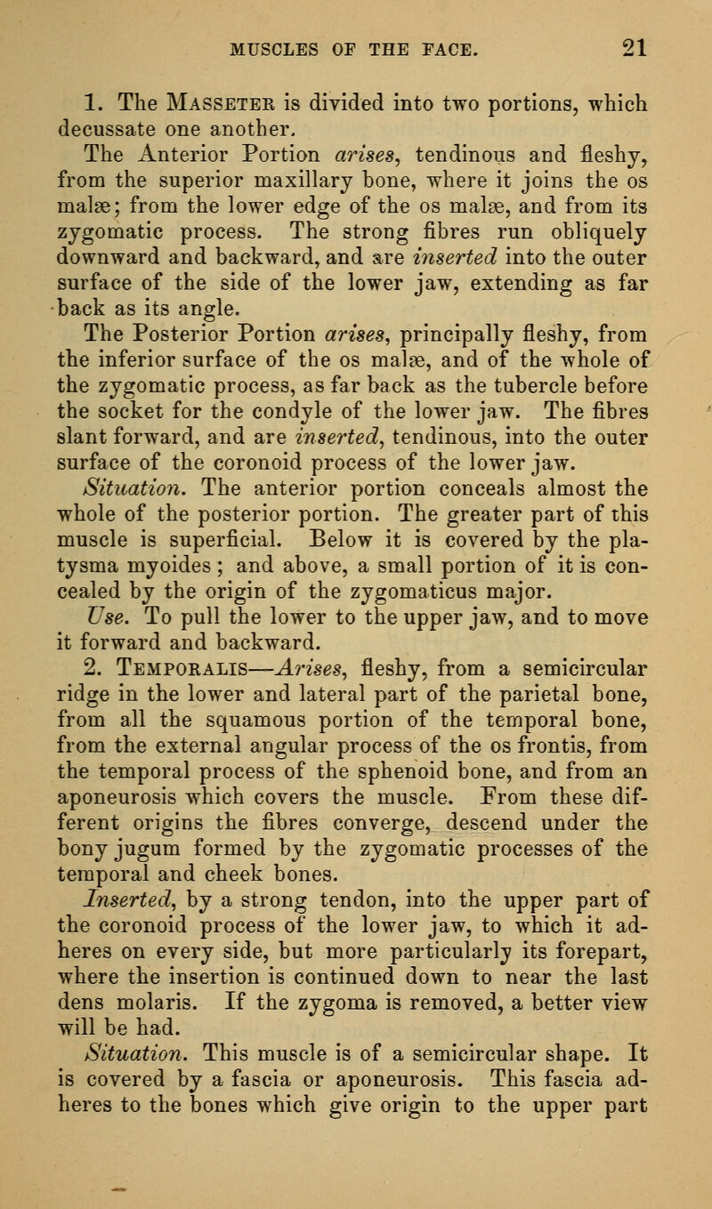 1. The Masseter is divided into two portions, which decussate one another. The Anterior Portion arises^ tendinous and fleshy, from the superior maxillary bone, where it joins the os malse; from the lower edge of the os malge, and from its zygomatic process. The strong fibres run obliquely downward and backward, and are inserted into the outer surface of the side of the lower jaw, extending as far ■back as its angle. The Posterior Portion arises, principally fleshy, from the inferior surface of the os mal^e, and of the whole of the zygomatic process, as far back as the tubercle before the socket for the condyle of the lower jaw. The fibres slant forward, and are inserted^ tendinous, into the outer surface of the coronoid process of the lower jaw. Situation. The anterior portion conceals almost the whole of the posterior portion. The greater part of this muscle is superficial. Below it is covered by the pla- tysma myoides; and above, a small portion of it is con- cealed by the origin of the zygomaticus major. Use. To pull the lower to the upper jaw, and to move it forward and backward. 2. Temporalis—^Wses, fleshy, from a semicircular ridge in the lower and lateral part of the parietal bone, from all the squamous portion of the temporal bone, from the external angular process of the os frontis, from the temporal process of the sphenoid bone, and from an aponeurosis which covers the muscle. From these dif- ferent origins the fibres converge, descend under the bony jugum formed by the zygomatic processes of the temporal and cheek bones. Inserted, by a strong tendon, into the upper part of the coronoid process of the lower jaw, to which it ad- heres on every side, but more particularly its forepart, where the insertion is continued down to near the last dens molaris. If the zygoma is removed, a better view will be had. Situation. This muscle is of a semicircular shape. It is covered by a fascia or aponeurosis. This fascia ad- heres to the bones which give origin to the upper part