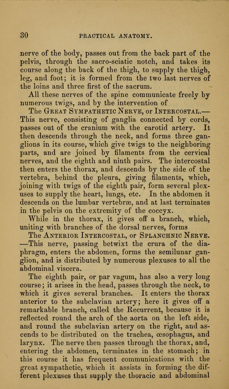 nerve of the body, passes out from the back part of the pelvis, through the sacro-sciatic notch, and takes its course along the back of the thigh, to supply the thigh, leg, and foot; it is formed from the two last nerves of the loins and three first of the sacrum. All these nerves of the spine communicate freely by numerous twigs, and by the intervention of The Great Sympathetic Nerve, or Intercostal.— This nerve, consisting of ganglia connected by cords, passes out of the cranium with the carotid artery. It then descends through the neck, and forms three gan- glions in its course, which give twigs to the neighboring parts, and are joined by filaments from the cervical nerves, and the eighth and ninth pairs. The intercostal then enters the thorax, and descends by the side of the vertebra, behind the pleura, giving filaments, which, joining with twigs of the eighth pair, form several plex- uses to supply the heart, lungs, etc. In the abdomen it descends on the lumbar vertebrae, and at last terminates in the pelvis on the extremity of the coccyx. While in the thorax, it gives off a branch, which, uniting with branches of the dorsal nerves, forms The Anterior Intercostal, or Splanchnic Nerve. —This nerve, passing betwixt the crura of the dia- phragm, enters the abdomen, forms the semilunar gan- glion, and is distributed by numerous plexuses to all the abdominal viscera. The eighth pair, or par vagum, has also a very long course; it arises in the head, passes through the neck, to which it gives several branches. It enters the thorax anterior to the subclavian artery; here it gives ofi a remarkable branch, called the Recurrent, because it is reflected round the arch of the aorta on the left side, and round the subclavian artery on the right, and as- cends to be distributed on the trachea, oesophagus, and larynx. The nerve then passes through the thorax, and, entering the abdomen, terminates in the stomach; in this course it has frequent communications with the great sympathetic, which it assists in forming the dif- ferent plexuses that supply the thoracic and abdominal