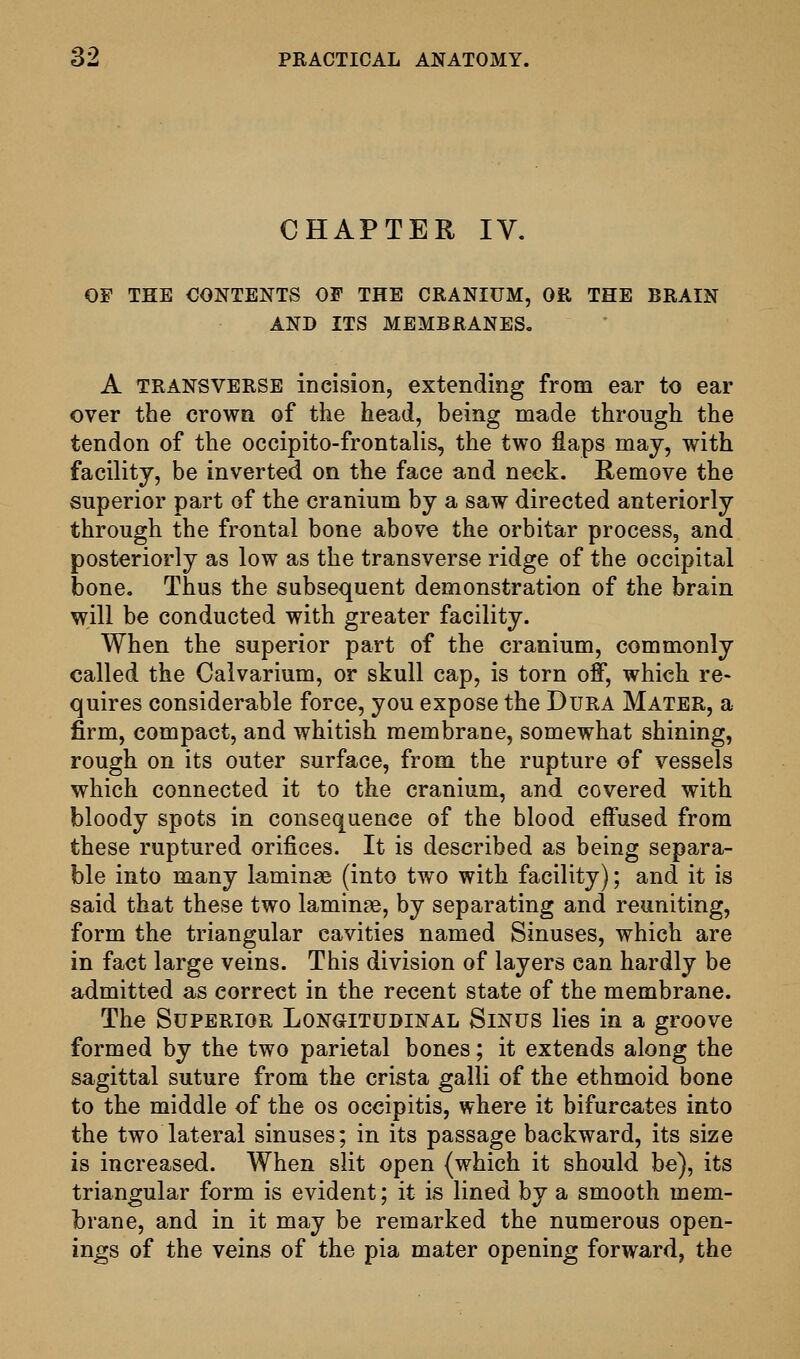 CHAPTER IV, OF THE CONTENTS OF THE CRANIUM, OR THE BRAIN AND ITS MEMBRANES, A TRANSVERSE incision, extending from ear to ear over the crown of the head, being made through the tendon of the occipito-frontalis, the two flaps may, with facility, be inverted on the face and neck. Remove the superior part of the cranium by a saw directed anteriorly through the frontal bone above the orbitar process, and posteriorly as low as the transverse ridge of the occipital bone. Thus the subsequent demonstration of the brain will be conducted with greater facility. When the superior part of the cranium, commonly called the Calvarium, or skull cap, is torn off, which re- quires considerable force, you expose the Dura Mater, a firm, compact, and whitish membrane, somewhat shining, rough on its outer surface, from the rupture of vessels which connected it to the cranium, and covered with bloody spots in consequence of the blood effused from these ruptured orifices. It is described as being separa- ble into many laminae (into two with facility); and it is said that these two laminae, by separating and reuniting, form the triangular cavities named Sinuses, which are in fact large veins. This division of layers can hardly be admitted as correct in the recent state of the membrane. The Superior LoNaiTUDiNAL Sinus lies in a groove formed by the two parietal bones; it extends along the sagittal suture from the crista galli of the ethmoid bone to the middle of the os occipitis, where it bifurcates into the two lateral sinuses; in its passage backward, its size is increased. When slit open (which it should be), its triangular form is evident; it is lined by a smooth mem- brane, and in it may be remarked the numerous open- ings of the veins of the pia mater opening forward, the