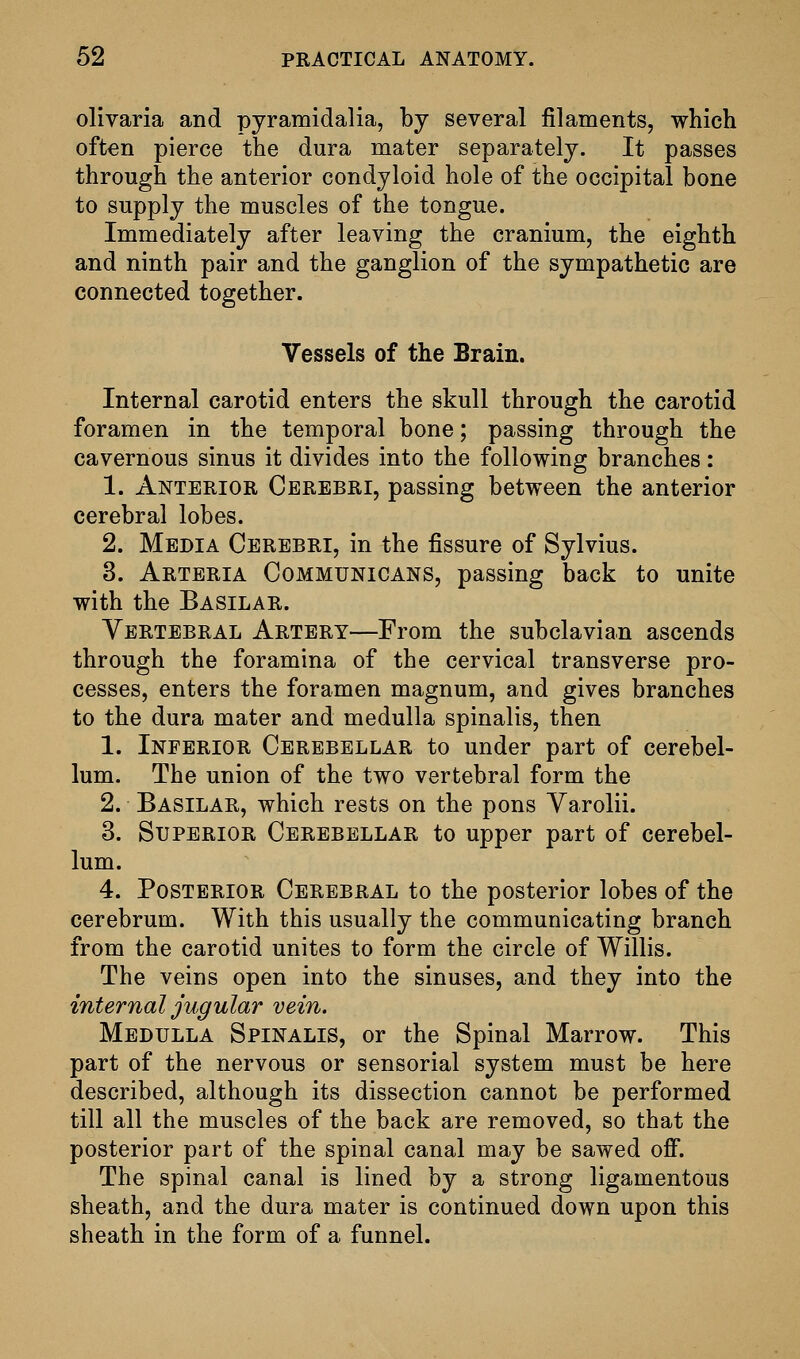 olivaria and pyramidalia, by several filaments, which often pierce the dura mater separately. It passes through the anterior condyloid hole of the occipital bone to supply the muscles of the tongue. Immediately after leaving the cranium, the eighth and ninth pair and the ganglion of the sympathetic are connected together. Vessels of the Brain. Internal carotid enters the skull through the carotid foramen in the temporal bone; passing through the cavernous sinus it divides into the following branches: 1. Anterior Cerebri, passing between the anterior cerebral lobes. 2. Media Cerebri, in the fissure of Sylvius. 3. Arteria Communicans, passing back to unite with the Basilar. Vertebral Artery—From the subclavian ascends through the foramina of the cervical transverse pro- cesses, enters the foramen magnum, and gives branches to the dura mater and medulla spinalis, then 1. Inferior Cerebellar to under part of cerebel- lum. The union of the two vertebral form the 2. Basilar, which rests on the pons Varolii. 3. Superior Cerebellar to upper part of cerebel- lum. 4. Posterior Cerebral to the posterior lobes of the cerebrum. With this usually the communicating branch from the carotid unites to form the circle of Willis. The veins open into the sinuses, and they into the internal jugular vein. Medulla Spinalis, or the Spinal Marrow. This part of the nervous or sensorial system must be here described, although its dissection cannot be performed till all the muscles of the back are removed, so that the posterior part of the spinal canal may be sawed off. The spinal canal is lined by a strong ligamentous sheath, and the dura mater is continued down upon this sheath in the form of a funnel.