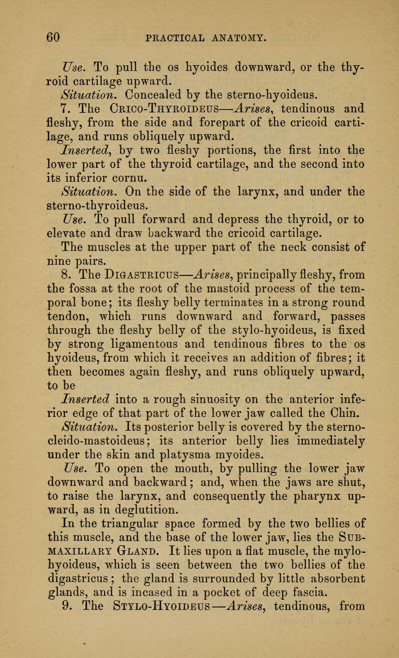 Use. To pull the os hyoides downward, or the thy- roid cartilage upward. Situation. Concealed by the sterno-hyoideus. 7. The Crico-Thyroideus—Arises, tendinous and fleshy, from the side and forepart of the cricoid carti- lage, and runs obliquely upward. Inserted^ by two fleshy portions, the first into the lower part of the thyroid cartilage, and the second into its inferior cornu. Situation. On the side of the larynx, and under the sterno-thyroideus. Use. To pull forward and depress the thyroid, or to elevate and draw backward the cricoid cartilage. The muscles at the upper part of the neck consist of nine pairs. 8. The DiaASTRicus—Arises^ principally fleshy, from the fossa at the root of the mastoid process of the tem- poral bone; its fleshy belly terminates in a strong round tendon, which runs downward and forward, passes through the fleshy belly of the stylo-hyoideus, is fixed by strong ligamentous and tendinous fibres to the os hyoideus, from which it receives an addition of fibres; it then becomes again fleshy, and runs obliquely upward, to be Inserted into a rough sinuosity on the anterior infe- rior edge of that part of the lower jaw called the Chin. Situation. Its posterior belly is covered by the sterno- cleido-mastoideus; its anterior belly lies immediately under the skin and platysma myoides. Use. To open the mouth, by pulling the lower jaw downward and backward; and, when the jaws are shut, to raise the larynx, and consequently the pharynx up- ward, as in deglutition. In the triangular space formed by the two bellies of this muscle, and the base of the lower jaw, lies the Sub- maxillary Gland. It lies upon a flat muscle, the mylo- hyoideus, which is seen between the two bellies of the digastricus; the gland is surrounded by little absorbent glands, and is incased in a pocket of deep fascia. 9. The Stylo-Hyoideus—Arises^ tendinous, from