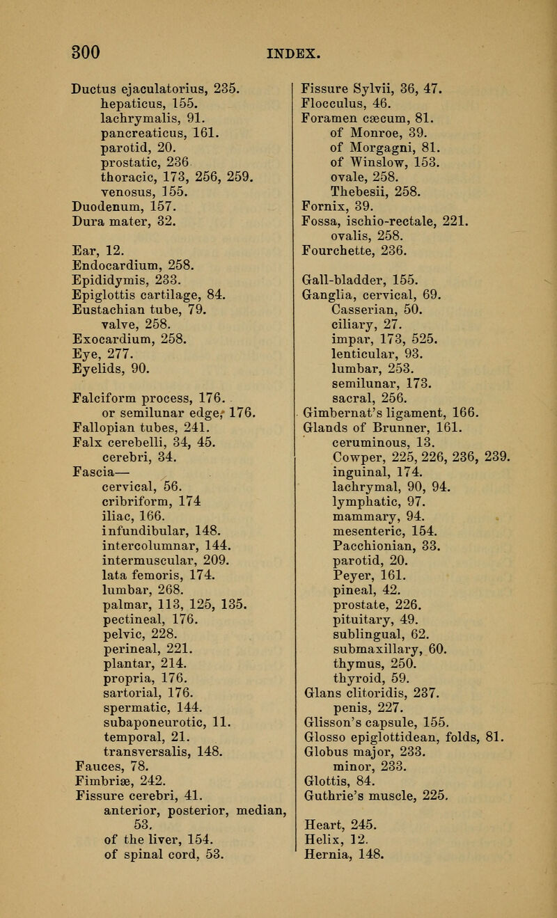 Ductus ejaculatorius, 235. hepaticus, 155. lachrymalis, 91. pancreaticus, 161. parotid, 20. prostatic, 236 thoracic, 173, 256, 259. venosus, 155. Duodenum, 157. Dura mater, 32. Ear, 12. Endocardium, 258. Epididymis, 233. Epiglottis cartilage, 84. Eustachian tube, 79. valve, 258. Exocardium, 258. Eye, 277. Eyelids, 90. Falciform process, 176. or semilunar edge,-176. Fallopian tubes, 241. Falx cerebelli, 34, 45. cerebri, 34. Fascia— cervical, 56. cribriform, 174 iliac, 166. infundibular, 148. intercolumnar, 144. intermuscular, 209. lata femoris, 174. lumbar, 268. palmar, 113, 125, 135. pectineal, 176. pelvic, 228. perineal, 221. plantar, 214. propria, 176. sartorial, 176. spermatic, 144. subaponeurotic, 11. temporal, 21. transversalis, 148. Fauces, 78. Fimbriae, 242. Fissure cerebri, 41. anterior, posterior, median, 53. of the liver, 154. of spinal cord, 53. Fissure Sylvii, 36, 47. Flocculus, 46. Foramen caecum, 81. of Monroe, 39, of Morgagni, 81. of Winslow, 153. ovale, 258. Thebesii, 258. Fornix, 39. Fossa, ischio-rectale, 221. ovalis, 258. Fourchette, 236. Gall-bladder, 155. Ganglia, cervical, 69. Casserian, 50. ciliary, 27. impar, 173, 525. lenticular, 93. lumbar, 253. semilunar, 173. sacral, 256. Gimbernat's ligament, 166. Glands of Brunner, 161. ceruminous, 13. Cowper, 225, 226, 236, 239. inguinal, 174. lachrymal, 90, 94. lymphatic, 97. mammary, 94. mesenteric, 154. Pacchionian, 33. parotid, 20. Peyer, 161. pineal, 42. prostate, 226. pituitary, 49. sublingual, 62. submaxillary, 60. thymus, 250. thyroid, 59. Glans clitoridis, 237. penis, 227. Glisson's capsule, 155. Glosso epiglottidean, folds, 81. Globus major, 233. minor, 233. Glottis, 84. Guthrie's muscle, 225. Heart, 245. Helix, 12. Hernia, 148.