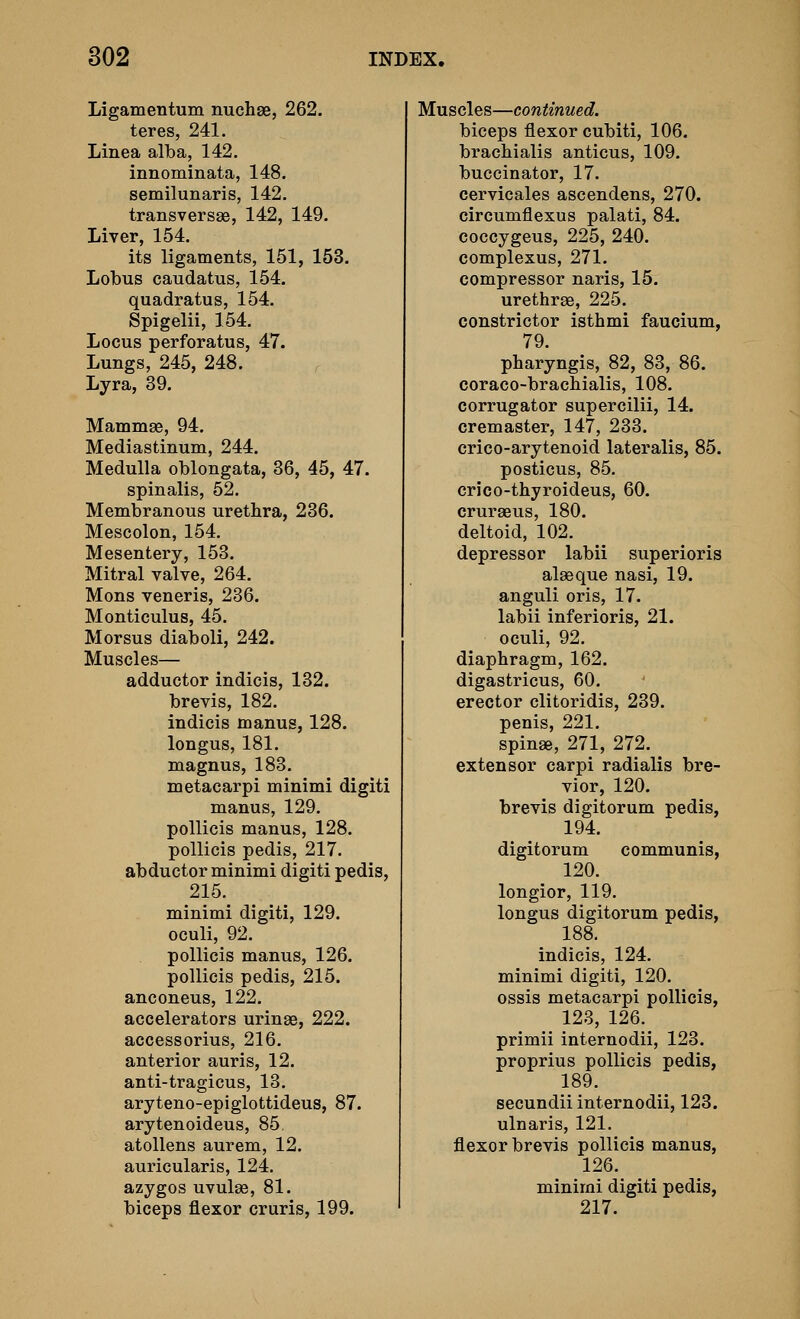 Ligamentum nuchse, 262. teres, 241. Linea alba, 142. innominata, 148. semilunaris, 142. transversae, 142, 149. Liver, 154. its ligaments, 151, 153. Lobus caudatus, 154. quadratus, 154. Spigelii, 154. Locus perforatus, 47. Lungs, 245, 248. Lyra, 39. Mammae, 94. Mediastinum, 244. Medulla oblongata, 36, 45, 47. spinalis, 52. Membranous urethra, 236. Mescolon, 154. Mesentery, 153. Mitral valve, 264. Mons veneris, 236. Monticulus, 45. Morsus diaboli, 242. Muscles— adductor indicis, 132. brevis, 182. indicis manus, 128. longus, 181. magnus, 183. metacarpi minimi digiti manus, 129. pollicis manus, 128. pollicis pedis, 217. abductor minimi digiti pedis, 215. minimi digiti, 129. oculi, 92. pollicis manus, 126. pollicis pedis, 215. anconeus, 122. accelerators urinae, 222. accessorius, 216. anterior auris, 12. anti-tragicus, 13. aryteno-epiglottideus, 87. arytenoideus, 85 atollens aurem, 12. auricularis, 124. azygos uvulse, 81. biceps flexor cruris, 199. Muscles—continued. biceps flexor cubiti, 106. brachialis anticus, 109. buccinator, 17. cervicales ascendens, 270. circumflexus palati, 84. coccygeus, 225, 240. complexus, 271. compressor naris, 15. urethrae, 225. constrictor isthmi faucium, 79. pharyngis, 82, 83, 86. coraco-brachialis, 108. corrugator supercilii, 14. cremaster, 147, 233. crico-arytenoid lateralis, 85. posticus, 85. crico-thyroideus, 60. crurseus, 180. deltoid, 102. depressor labii superioris alaeque nasi, 19. anguli oris, 17. labii inferioris, 21. oculi, 92. diaphragm, 162. digastricus, 60. erector clitoridis, 239. penis, 221. spinas, 271, 272. extensor carpi radialis bre- vier, 120. brevis digitorum pedis, 194. digitorum communis, 120. longior, 119. longus digitorum pedis, 188. indicis, 124. minimi digiti, 120. ossis metacarpi pollicis, 123, 126. primii internodii, 123. proprius pollicis pedis, 189. secundii internodii, 123. ulnaris, 121. flexor brevis pollicis manus, 126. minimi digiti pedis, 217.