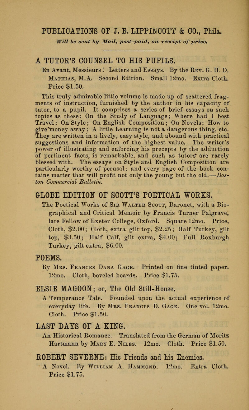Will be sent by JUail, 2^ost-paid, on receipt of price. A TUTOE'S OOUIJSEL TO HIS PUPILS. En Avant, Messieurs ! Letters and Essays. By the Rev. G. H, D. Mathias, M.A. Second Edition. Small 12mo. Extra Cloth. Price $1.50. This truly admirable little volume is made up of scattered frag- ments of instruction, furnished by the author in his capacity of tutor, to a pupil. It comprises a seines of brief essays on such topics as these: On the Study of Language; Where had I best Travel; On Style; On English Composition; On Novels; How to give^oney away ; A little Learning is not a dangerous thing, etc. They are written in a lively, easy style, and abound with practical suggestions and information of the highest value. The writer's power of illustrating and enforcing his precepts by the adduction of pertinent facts, is remarkable, and such as tutors are rarely blessed with. The essays on Style and English Composition are particularly worthy of perusal; and every page of the book con- tains matter that will profit not only the young but the old.—Bos- ion Commercial Bulletin. GLOBE EDITION OF SCOTT'S POETICAL ¥OEKS. The Poetical Works of Sir Walter Scott, Baronet, with a Bio- graphical and Critical Memoir by Francis Turner Palgrave, late Fellow of Exeter College, Oxford. Square 12mo. Price, Cloth, $2.00; Cloth, extra gilt top, $2.25; Half Turkey, gilt top, $3.50; Half Calf, gilt extra, $4.00; Full Roxburgh Turkey, gilt extra, $6.00. POEMS. By Mrs. Frances Dana Gage. Printed on fine tinted paper, 12mo. Cloth, beveled boards. Price $1.75. ELSIE MAGOON; or, The Old Still-House. A Temperance Tale. Founded upon the actual experience of everyday life. By Mrs. Frances D. Gage. One vol. 12mo. Cloth. Price $1.50. LAST DAYS OP A KING. An Historical Romance. Translated from the German of Moritz Hartmann by Mart E. Niles. 12mo. Cloth. Price $1.50. EOBEET SEVEENE: His Priends and Ms Enemies. A Novel. By William A. Hammond. 12mo. Extra Cloth. Price $1.75.