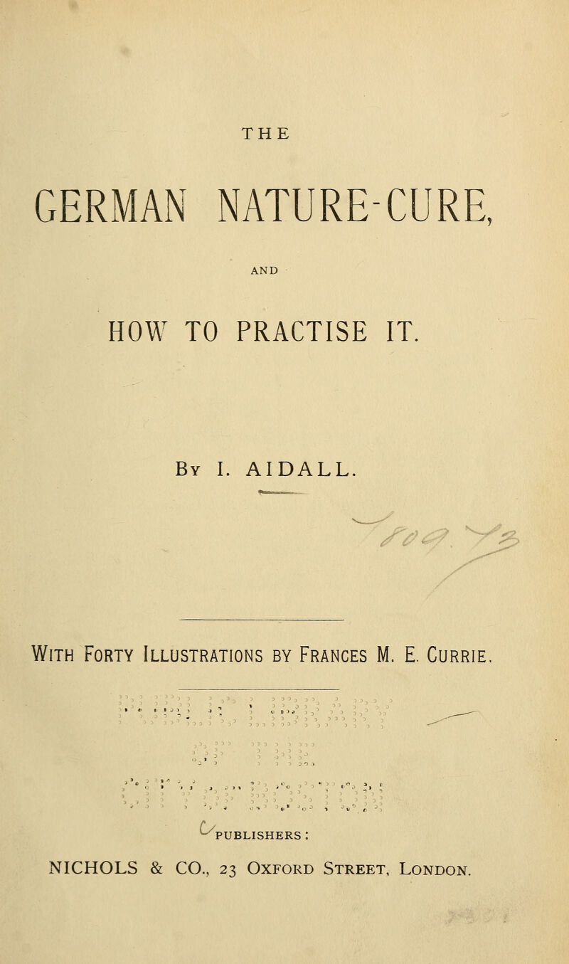 THE GERMAN NATURE-CURE, AND HOW TO PRACTISE IT, By I. AIDALL. r^ ■ -^ With Forty Illustrations by Frances M, E. Currie, ^ ' . ,>'„ ,' -,« O J 5  ' ' dd ^PUBLISHERS : NICHOLS & CO., 23 Oxford Street, London.