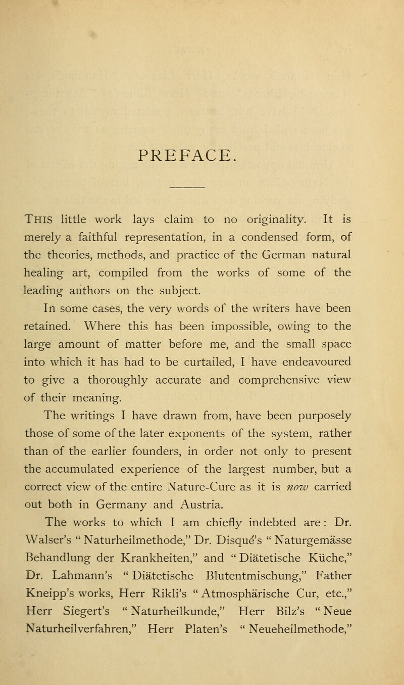 PREFACE. This little work lays claim to no originality. It is merely a faithful representation, in a condensed form, of the theories, methods, and practice of the German natural healing art, compiled from the works of some of the leading authors on the subject. In some cases, the very words of the writers have been retained. Where this has been impossible, owing to the large amount of matter before me, and the small space into which it has had to be curtailed, I have endeavoured to give a thoroughly accurate and comprehensive view of their meaning. The writings I have drawn from, have been purposely those of some of the later exponents of the system, rather than of the earlier founders, in order not only to present the accumulated experience of the largest number, but a correct view of the entire Nature-Cure as it is now carried out both in Germany and Austria. The works to which I am chiefly indebted are : Dr. Walser's  Naturheilmethode, Dr. Disque's  Naturgemasse Behandlung der Krankheiten, and  Diatetische Kiiche, Dr. Lahmann's  Diatetische Blutentmischung, Father Kneipp's works, Herr Rikli's  i\tmospharische Cur, etc., Herr Siegert's  Naturheilkunde, Herr Bilz's  Neue Naturheilverfahren, Herr Platen's  Neueheilmethode,
