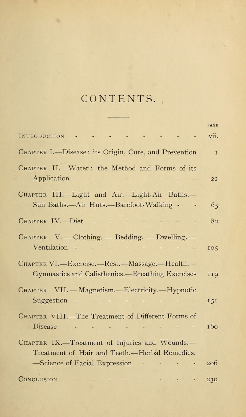 CONTENTS. PAGE Introduction -------- vii. Chapter I.—Disease: its Origin, Cure, and Prevention i Chapter II.—Water : the Method and Forms of its Apphcation -------- 22 Chapter III.—Light and Air.—Light-Air Baths.— Sun Baths.—Air Huts.—Barefoot-Walking - - 65 Chapter IV.—Diet ------- 82 Chapter V. — Clothing. — Bedding. — Dwelling. — Ventilation 105 Chapter VI.—Exercise.—Rest.—Massage.—Health.— Gymnastics and Calisthenics.—Breathing Exercises 119 Chapter VII. — Magnetism.—Electricity.—Hypnotic Suggestion -------- 151 Chapter VIII.—The Treatment of Different Forms of Disease - - - - - - - - 160 Chapter IX.—Treatment of Injuries and Wounds.— Treatment of Hair and Teeth.—Herbal Remedies. —Science of Facial Expression . - . - 206 Conclusion - - - - - - - - 230