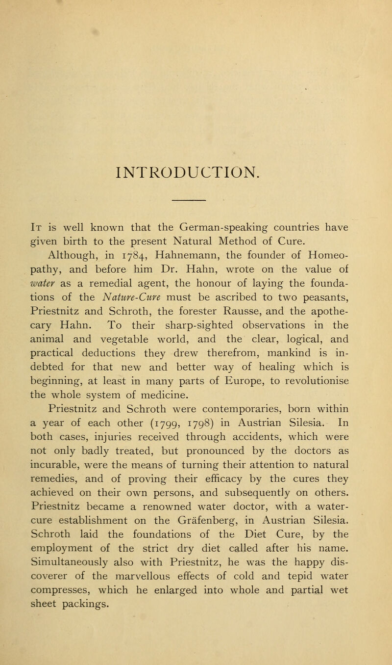 INTRODUCTION. It is well known that the German-speaking countries have given birth to the present Natural Method of Cure. Although, in 1784, Hahnemann, the founder of Homeo- pathy, and before him Dr. Hahn, wrote on the value of water as a remedial agent, the honour of laying the founda- tions of the Natiive-Cuve must be ascribed to two peasants, Priestnitz and Schroth, the forester Rausse, and the apothe- cary Hahn. To their sharp-sighted observations in the animal and vegetable world, and the clear, logical, and practical deductions they drew therefrom, mankind is in- debted for that new and better way of healing which is beginning, at least in many parts of Europe, to revolutionise the whole system of medicine. Priestnitz and Schroth were contemporaries, born within a year of each other (1799, 1798) in Austrian Silesia. In both cases, injuries received through accidents, which were not only badly treated, but pronounced by the doctors as incurable, were the means of turning their attention to natural remedies, and of proving their efficacy by the cures they achieved on their own persons, and subsequently on others. Priestnitz became a renowned water doctor, with a water- cure establishment on the Grafenberg, in Austrian Silesia. Schroth laid the foundations of the Diet Cure, by the employment of the strict dry diet called after his name. Simultaneously also with Priestnitz, he was the happy dis- coverer of the marvellous effects of cold and tepid water compresses, which he enlarged into whole and partial wet sheet packings.