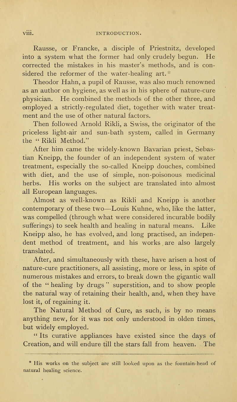 Rausse, or Francke, a disciple of Priestnitz, developed into a system what the former had only crudely begun. He corrected the mistakes in his master's methods, and is con- sidered the reformer of the water-healing art.* Theodor Hahn, a pupil of Rausse, was also much renowned as an author on hygiene, as well as in his sphere of nature-cure physician. He combined the methods of the other three, and employed a strictly-regulated diet, together with water treat- ment and the use of other natural factors. Then followed Arnold Rikli, a Swiss, the originator of the priceless light-air and sun-bath system, called in Germany the  Rikh Method. After him came the widely-known Bavarian priest, Sebas- tian Kneipp, the founder of an independent system of water treatment, especially the so-called Kneipp douches, combined with diet, and the use of simple, non-poisonous medicinal herbs. His works on the subject are translated into almost all European languages. Almost as well-known as Rikli and Kneipp is another contemporary of these two—Louis Kuhne, who, like the latter, was compelled (through what were considered incurable bodily sufferings) to seek health and healing in natural means. Like Kneipp also, he has evolved, and long practised, an indepen- dent method of treatment, and his works. are also largely translated. After, and simultaneously with these, have arisen a host of nature-cure practitioners, all assisting, more or less, in spite of numerous mistakes and errors, to break down the gigantic wall of the  healing by drugs  superstition, and to show people the natural way of retaining their health, and, when they have lost it, of regaining it. The Natural Method of Cure, as such, is by no means anything new, for it was not only understood in olden times, but widely employed.  Its curative appliances have existed since the days of Creation, and will endure till the stars fall from heaven. The * His works on the subject are still looked upon as the fountain-head of natural healing science.