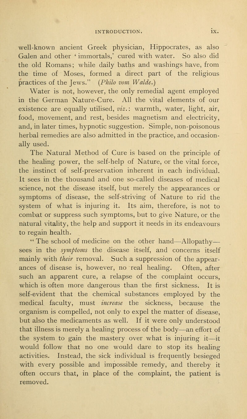 well-known ancient Greek physician, Hippocrates, as also Galen and other ' immortals,' cured with water. So also did the old Romans; while daily baths and washings have, from the time of Moses, formed a direct part of the religious practices of the Jews. {Philo vom Walde.) Water is not, however, the only remedial agent employed in the German Nature-Cure. All the vital elements of our existence are equally utilised, viz.: warmth, water, light, air, food, movement, and rest, besides magnetism and electricity, and, in later times, hypnotic suggestion. Simple, non-poisonous herbal remedies are also admitted in the practice, and occasion- ally used. The Natural Method of Cure is based on the principle of the healing power, the self-help of Nature, or the vital force, the instinct of self-preservation inherent in each individual. It sees in the thousand and one so-called diseases of medical science, not the disease itself, but merely the appearances or symptoms of disease, the self-striving of Nature to rid the system of what is injuring it. Its aim, therefore, is not to combat or suppress such symptoms, but to give Nature, or the natural vitality, the help and support it needs in its endeavours to regain health.  The school of medicine on the other hand—Allopathy— sees in the symptoms the disease itself, and concerns itself mainly with their removal. Such a suppression of the appear- ances of disease is, however, no real healing. Often, after such an apparent cure, a relapse of the complaint occurs, which is often more dangerous than the first sickness. It is self-evident that the chemical substances employed by the medical faculty, must increase the sickness, because the organism is compelled, not only to expel the matter of disease, but also the medicaments as well. If it were only understood that illness is merely a healing process of the body—an effort of the system to gain the mastery over what is injuring it—it would follow that no one would dare to stop its healing activities. Instead, the sick individual is frequently besieged with every possible and impossible remedy, and thereby it often occurs that, in place of the complaint, the patient is removed.
