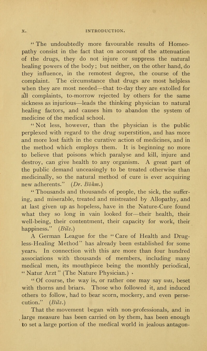  The undoubtedly more favourable results of Homeo- pathy consist in the fact that on account of the attenuation of the drugs, they do not injure or suppress the natural healing powers of the body; but neither, on the other hand, do they influence, in the remotest degree, the course of the complaint. The circumstance that drugs are most helpless when they are most needed—that to-day they are extolled for ail complaints, to-morrow rejected by others for the same sickness as injurious—leads the thinking physician to natural healing factors, and causes him to abandon the system of medicine of the medical school.  Not less, however, than the physician is the public perplexed with regard to the drug superstition, and has more and more lost faith in the curative action of medicines, and in the method which employs them. It is beginning no more to believe that poisons which paralyse and kill, injure and destroy, can give health to any organism. A great part of the public demand unceasingly to be treated otherwise than medicinally, so the natural method of cure is ever acquiring new adherents. [Dr. Bohm.) Thousands and thousands of people, the sick, the suffer- ing, and miserable, treated and mistreated by Allopathy, and at last given up as hopeless, have in the Nature-Cure found what they so long in vain looked for—their health, their well-being, their contentment, their capacity for work, their happiness. {Bilz.) A German League for the  Care of Health and Drug- less-Healing Method has already been established for some years. In connection with this are more than four hundred associations with thousands of members, including many medical men, its mouthpiece being the monthly periodical,  Natur Arzt  (The Nature Physician.) '  Of course, the way is, or rather one may say was, beset with thorns and briars. Those who followed it, and induced others to follow, had to bear scorn, mockery, and even perse- cution. {Bilz.) That the movement began with non-professionals, and in large measure has been carried on by them, has been enough to set a large portion of the medical world in jealous antagon-