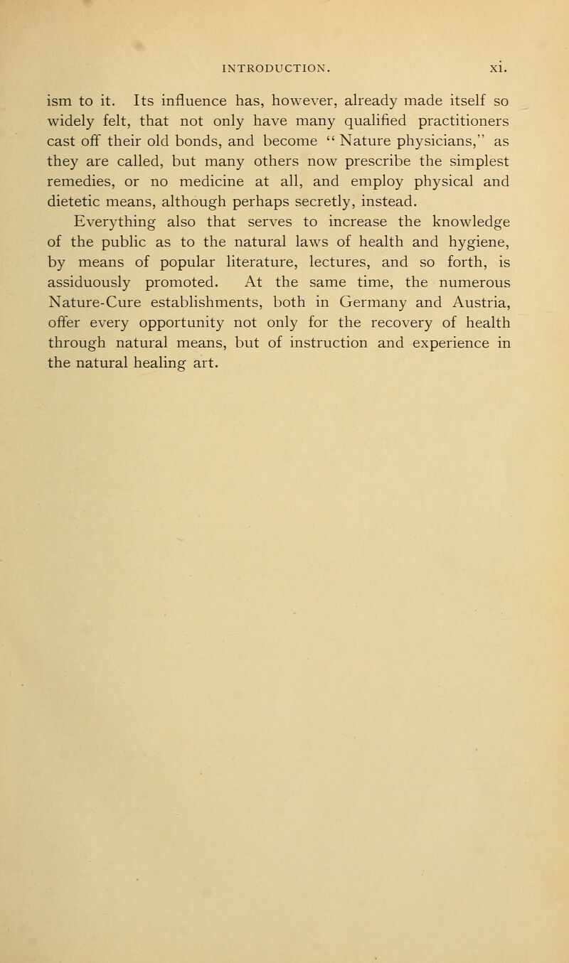 ism to it. Its influence has, however, already made itself so widely felt, that not only have many qualified practitioners cast off their old bonds, and become  Nature physicians, as they are called, but many others now prescribe the simplest remedies, or no medicine at all, and employ physical and dietetic means, although perhaps secretly, instead. Everything also that serves to increase the knowledge of the public as to the natural laws of health and hygiene, by means of popular literature, lectures, and so forth, is assiduously promoted. At the same time, the numerous Nature-Cure establishments, both in Germany and Austria, offer every opportunity not only for the recovery of health through natural means, but of instruction and experience in the natural healing art.