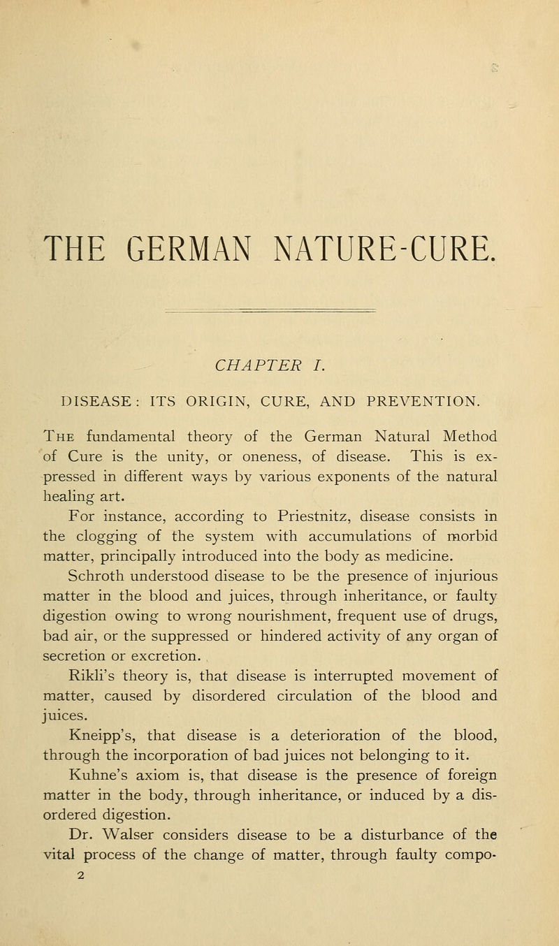 THE GERMAN NATURE-CURE. CHAPTER I. DISEASE: ITS ORIGIN, CURE, AND PREVENTION. The fundamental theory of the German Natural Method of Cure is the unity, or oneness, of disease. This is ex- pressed in different ways by various exponents of the natural healing art. For instance, according to Priestnitz, disease consists in the clogging of the system with accumulations of morbid matter, principally introduced into the body as medicine. Schroth understood disease to be the presence of injurious matter in the blood and juices, through inheritance, or faulty digestion owing to wrong nourishment, frequent use of drugs, bad air, or the suppressed or hindered activity of any organ of secretion or excretion. Rikli's theory is, that disease is interrupted movement of matter, caused by disordered circulation of the blood and juices. Kneipp's, that disease is a deterioration of the blood, through the incorporation of bad juices not belonging to it. Kuhne's axiom is, that disease is the presence of foreign matter in the body, through inheritance, or induced by a dis- ordered digestion. Dr. Walser considers disease to be a disturbance of the vital process of the change of matter, through faulty compo-