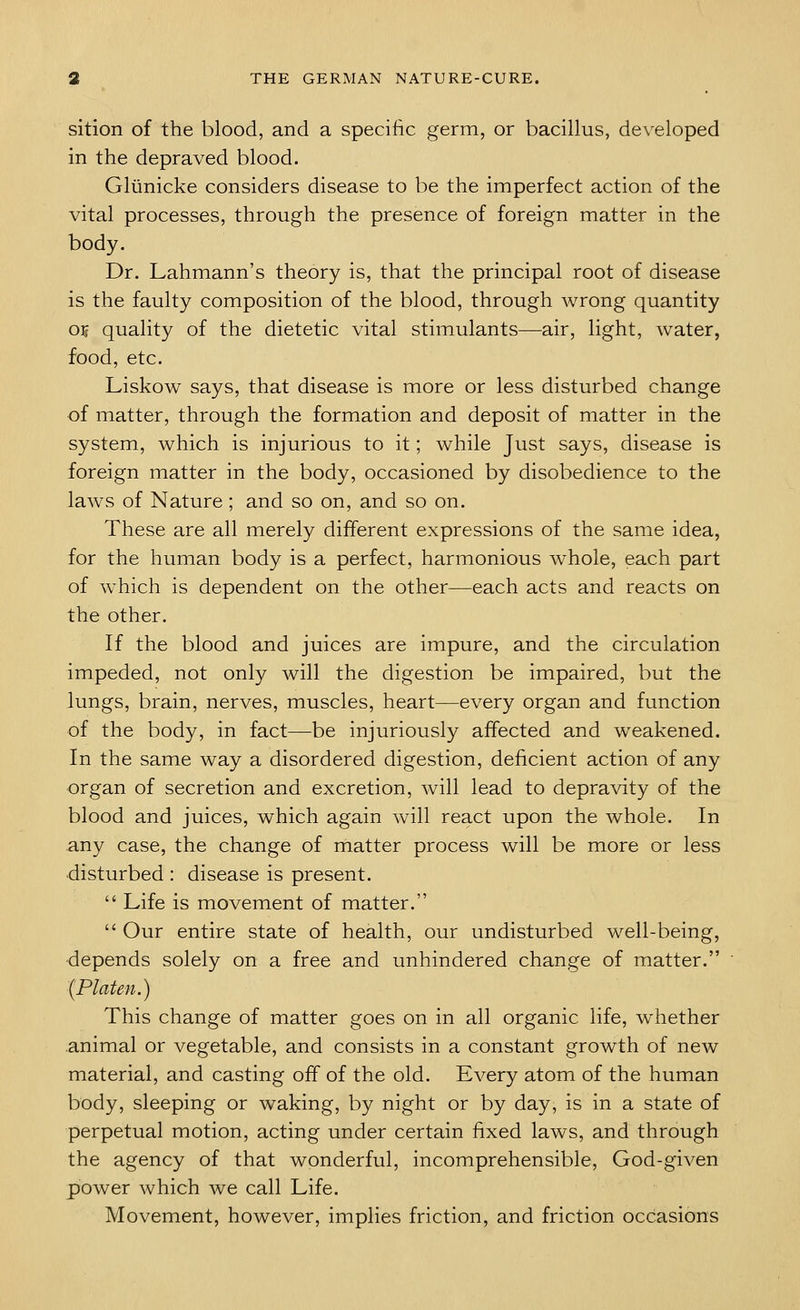 sition of the blood, and a specific germ, or bacillus, developed in the depraved blood. Gliinicke considers disease to be the imperfect action of the vital processes, through the presence of foreign matter in the body. Dr. Lahmann's theory is, that the principal root of disease is the faulty composition of the blood, through wrong quantity OTs quality of the dietetic vital stimulants—air, light, water, food, etc. Liskow says, that disease is more or less disturbed change of matter, through the formation and deposit of matter in the system, which is injurious to it; while Just says, disease is foreign matter in the body, occasioned by disobedience to the laws of Nature ; and so on, and so on. These are all merely different expressions of the same idea, for the human body is a perfect, harmonious whole, each part of which is dependent on the other—each acts and reacts on the other. If the blood and juices are impure, and the circulation impeded, not only will the digestion be impaired, but the lungs, brain, nerves, muscles, heart—every organ and function of the body, in fact—be injuriously affected and weakened. In the same way a disordered digestion, deficient action of any organ of secretion and excretion, will lead to depravity of the blood and juices, which again will react upon the whole. In any case, the change of matter process will be more or less disturbed : disease is present.  Life is movement of matter.  Our entire state of health, our undisturbed well-being, depends solely on a free and unhindered change of matter. (Platen.) This change of matter goes on in all organic life, whether animal or vegetable, and consists in a constant growth of new material, and casting off of the old. Every atom of the human body, sleeping or waking, by night or by day, is in a state of perpetual motion, acting under certain fixed laws, and through the agency of that wonderful, incomprehensible, God-given power which we call Life. Movement, however, implies friction, and friction occasions