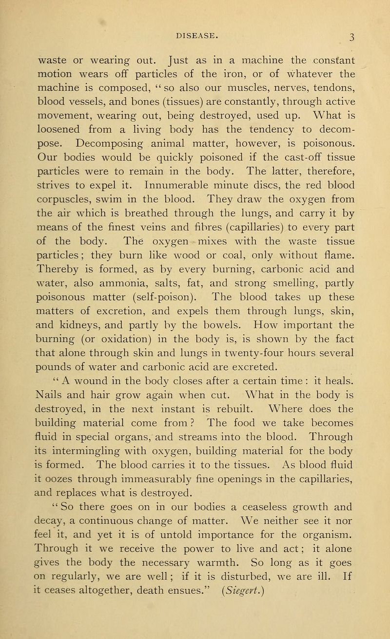 waste or wearing out. Just as in a machine the constant motion wears off particles of the iron, or of whatever the machine is composed,  so also our muscles, nerves, tendons, blood vessels, and bones (tissues) are constantly, through active movement, wearing out, being destroyed, used up. What is loosened from a living body has the tendency to decom- pose. Decomposing animal matter, however, is poisonous. Our bodies would be quickly poisoned if the cast-off tissue particles were to remain in the body. The latter, therefore, strives to expel it. Innumerable minute discs, the red blood corpuscles, swim in the blood. They draw the oxygen from the air which is breathed through the lungs, and carry it by means of the finest veins and fibres (capillaries) to every part of the body. The oxygen mixes with the waste tissue particles ; they burn like wood or coal, only without flame. Thereby is formed, as by every burning, carbonic acid and water, also ammonia, salts, fat, and strong smelling, partly poisonous matter (self-poison). The blood takes up these matters of excretion, and expels them through lungs, skin, and kidneys, and partly by the bowels. How important the burning (or oxidation) in the body is, is shown by the fact that alone through skin and lungs in twenty-four hours several pounds of water and carbonic acid are excreted.  A wound in the body closes after a certain time : it heals. Nails and hair grow again when cut. What in the body is destroyed, in the next instant is rebuilt. Where does the building material come from ? The food we take becomes fluid in special organs, and streams into the blood. Through its intermingling with oxygen, building material for the body is formed. The blood carries it to the tissues. As blood fluid it oozes through immeasurably fine openings in the capillaries, and replaces what is destroyed. So there goes on in our bodies a ceaseless growth and decay, a continuous change of matter. We neither see it nor feel it, and yet it is of untold importance for the organism. Through it we receive the power to live and act; it alone gives the body the necessary warmth. So long as it goes on regularly, we are well; if it is disturbed, we are ill. If it ceases altogether, death ensues. (Siegevt.)