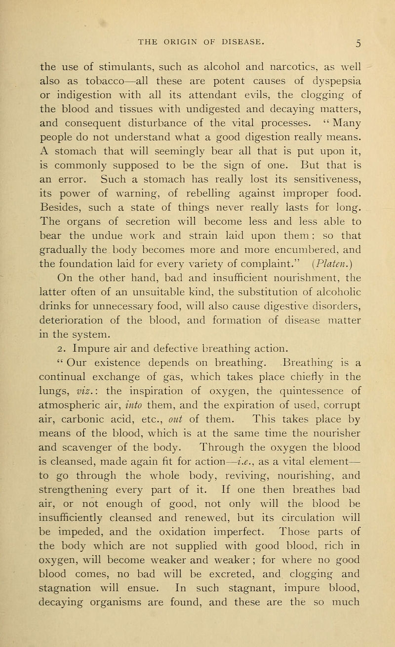 the use of stimulants, such as alcohol and narcotics, as well also as tobacco—all these are potent causes of dyspepsia or indigestion with all its attendant evils, the clogging of the blood and tissues with undigested and decaying matters, and consequent disturbance of the vital processes.  Many people do not understand what a good digestion really means. A stomach that will seemingly bear all that is put upon it, is commonly supposed to be the sign of one. But that is an error. Such a stomach has really lost its sensitiveness, its power of warning, of rebelling against improper food. Besides, such a state of things never really lasts for long. The organs of secretion will become less and less able to bear the undue work and strain laid upon them: so that gradually the body becomes more and more encumbered, and the foundation laid for every variety of complaint. [Platen.) On the other hand, bad and insufficient nourishment, the latter often of an unsuitable kind, the substitution of alcoholic drinks for unnecessary food, will also cause digestive disorders, deterioration of the blood, and formation of disease matter in the system. 2. Impure air and defective breathing action.  Our existence depends on breathing. Breathing is a continual exchange of gas, which takes place chiefly in the lungs, viz.: the inspiration of oxygen, the quintessence of atmospheric air, into them, and the expiration of used, corrupt air, carbonic acid, etc., out of them. This takes place by means of the blood, which is at the same time the nourisher and scavenger of the body. Through the oxygen the blood is cleansed, made again fit for action—i.e., as a vital element— to go through the whole body, reviving, nourishing, and strengthening every part of it. If one then breathes bad air, or not enough of good, not only will the blood be insufficiently cleansed and renewed, but its circulation will be impeded, and the oxidation imperfect. Those parts of the body which are not supplied with good blood, rich in oxygen, will become weaker and weaker ; for where no good blood comes, no bad will be excreted, and clogging and stagnation will ensue. In such stagnant, impure blood, decaying organisms are found, and these are the so much