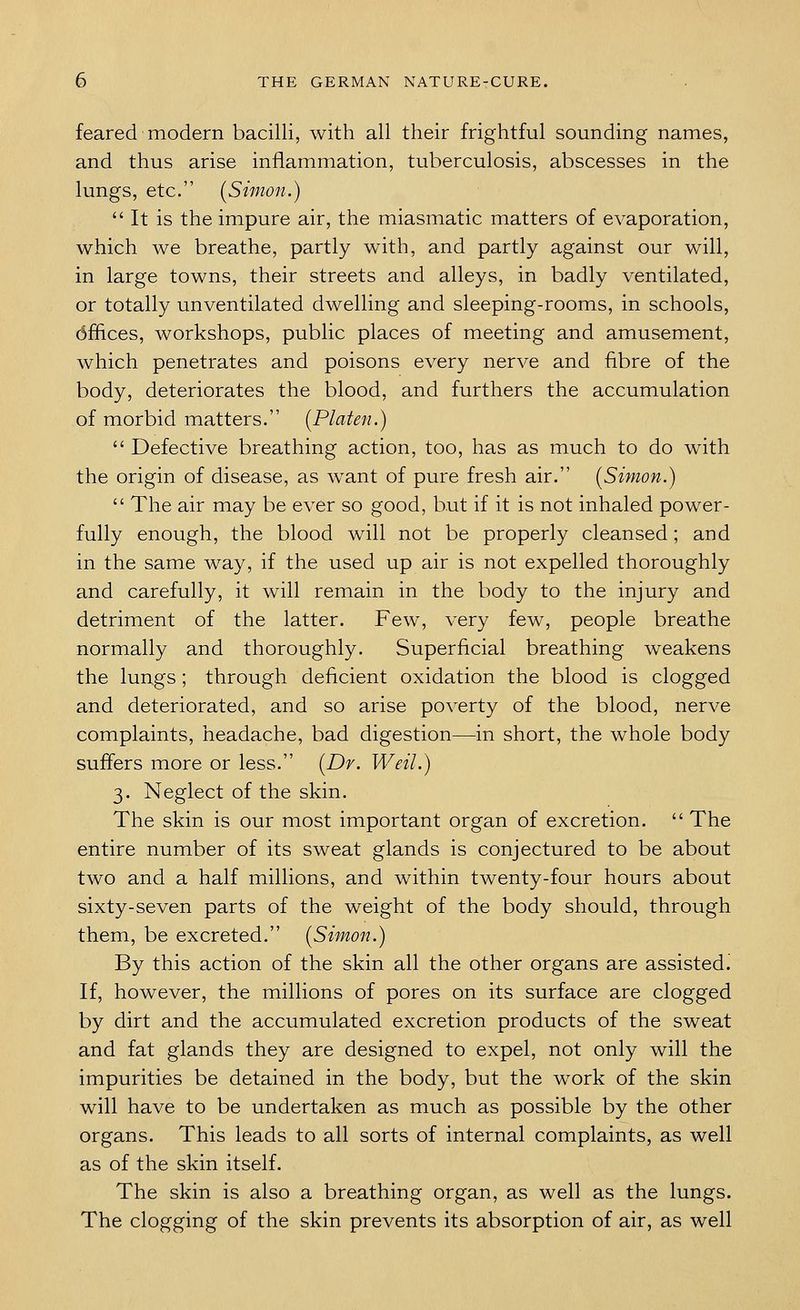feared modern bacilli, with all their frightful sounding names, and thus arise inflammation, tuberculosis, abscesses in the lungs, etc. [Simon.) It is the impure air, the miasmatic matters of evaporation, which we breathe, partly with, and partly against our will, in large towns, their streets and alleys, in badly ventilated, or totally unventilated dwelling and sleeping-rooms, in schools, dffices, workshops, public places of meeting and amusement, which penetrates and poisons every nerve and fibre of the body, deteriorates the blood, and furthers the accumulation of morbid matters. [Platen.)  Defective breathing action, too, has as much to do with the origin of disease, as want of pure fresh air. [Simon.)  The air may be ever so good, but if it is not inhaled power- fully enough, the blood will not be properly cleansed; and in the same way, if the used up air is not expelled thoroughly and carefully, it will remain in the body to the injury and detriment of the latter. Few, very few, people breathe normally and thoroughly. Superficial breathing weakens the lungs ; through deficient oxidation the blood is clogged and deteriorated, and so arise poverty of the blood, nerve complaints, headache, bad digestion—in short, the whole body suffers more or less. [Dr. Weil.) 3. Neglect of the skin. The skin is our most important organ of excretion.  The entire number of its sweat glands is conjectured to be about two and a half millions, and within twenty-four hours about sixty-seven parts of the weight of the body should, through them, be excreted. [Simon.) By this action of the skin all the other organs are assisted. If, however, the millions of pores on its surface are clogged by dirt and the accumulated excretion products of the sweat and fat glands they are designed to expel, not only will the impurities be detained in the body, but the work of the skin will have to be undertaken as much as possible by the other organs. This leads to all sorts of internal complaints, as well as of the skin itself. The skin is also a breathing organ, as well as the lungs. The clogging of the skin prevents its absorption of air, as well