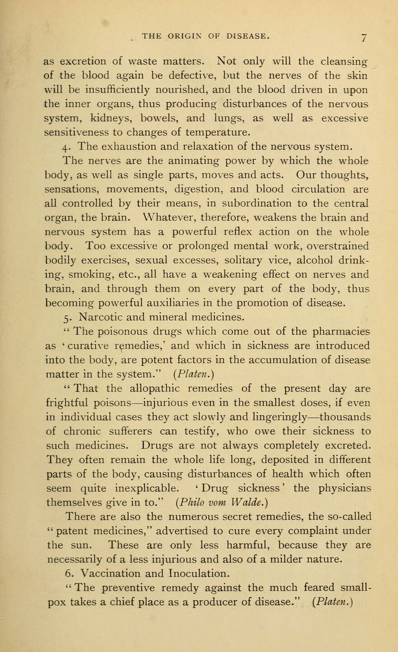 as excretion of waste matters. Not only will the cleansing- of the blood again be defective, but the nerves of the skin will be insufficiently nourished, and the blood driven in upon the inner organs, thus producing disturbances of the nervous system, kidneys, bowels, and lungs, as well as excessive sensitiveness to changes of temperature. 4. The exhaustion and relaxation of the nervous system. The nerves are the animating power by which the whole body, as well as single parts, moves and acts. Our thoughts, sensations, movements, digestion, and blood circulation are all controlled by their means, in subordination to the central organ, the brain. Whatever, therefore, weakens the brain and nervous system has a powerful reflex action on the whole body. Too excessive or prolonged mental work, overstrained bodily exercises, sexual excesses, solitary vice, alcohol drink- ing, smoking, etc., all have a weakening effect on nerves and brain, and through them on every part of the body, thus becoming powerful auxiliaries in the promotion of disease. 3. Narcotic and mineral medicines.  The poisonous drugs which come out of the pharmacies as ' curative remedies,' and which in sickness are introduced into the body, are potent factors in the accumulation of disease matter in the system. (Platen.)  That the allopathic remedies of the present day are frightful poisons—injurious even in the smallest doses, if even in individual cases they act slowly and lingeringly—thousands of chronic sufferers can testify, who owe their sickness to such medicines. Drugs are not always completely excreted. They often remain the whole life long, deposited in different parts of the body, causing disturbances of health which often seem quite inexplicable. ' Drug sickness' the physicians themselves give in to. (Philo vom Walde.) There are also the numerous secret remedies, the so-called  patent medicines, advertised to cure every complaint under the sun. These are only less harmful, because they are necessarily of a less injurious and also of a milder nature. 6. Vaccination and Inoculation.  The preventive remedy against the much feared small- pox takes a chief place as a producer of disease. {Platen.)