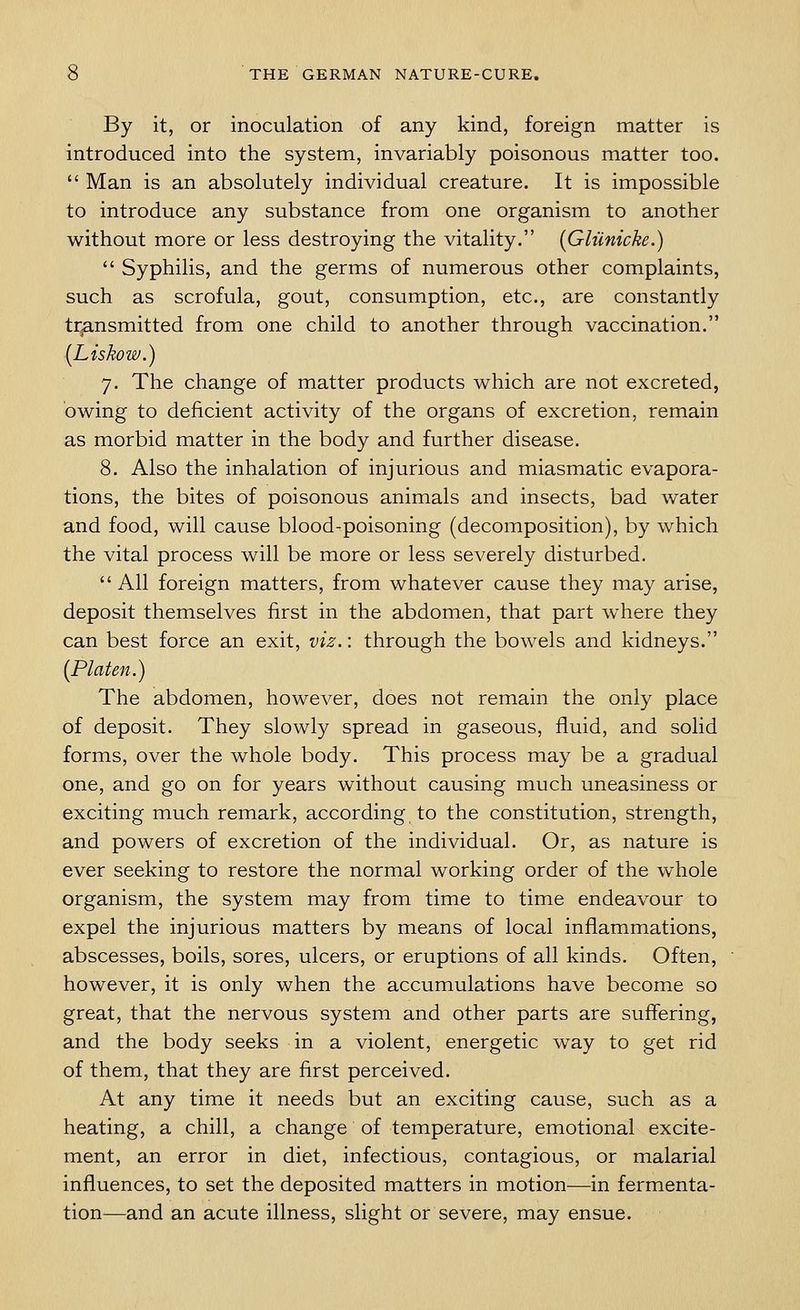 By it, or inoculation of any kind, foreign matter is introduced into the system, invariably poisonous matter too.  Man is an absolutely individual creature. It is impossible to introduce any substance from one organism to another without more or less destroying the vitality. {Gliinicke.)  Syphilis, and the germs of numerous other complaints, such as scrofula, gout, consumption, etc., are constantly transmitted from one child to another through vaccination. (Liskow.) 7. The change of matter products which are not excreted, owing to deficient activity of the organs of excretion, remain as morbid matter in the body and further disease. 8. Also the inhalation of injurious and miasmatic evapora- tions, the bites of poisonous animals and insects, bad water and food, will cause blood-poisoning (decomposition), by which the vital process will be more or less severely disturbed.  All foreign matters, from whatever cause they may arise, deposit themselves first in the abdomen, that part where they can best force an exit, viz.: through the bowels and kidneys. {Platen.) The abdomen, however, does not remain the only place of deposit. They slowly spread in gaseous, fluid, and solid forms, over the whole body. This process may be a gradual one, and go on for years without causing much uneasiness or exciting much remark, according to the constitution, strength, and powers of excretion of the individual. Or, as nature is ever seeking to restore the normal working order of the whole organism, the system may from time to time endeavour to expel the injurious matters by means of local inflammations, abscesses, boils, sores, ulcers, or eruptions of all kinds. Often, however, it is only when the accumulations have become so great, that the nervous system and other parts are suffering, and the body seeks in a violent, energetic way to get rid of them, that they are first perceived. At any time it needs but an exciting cause, such as a heating, a chill, a change of temperature, emotional excite- ment, an error in diet, infectious, contagious, or malarial influences, to set the deposited matters in motion—in fermenta- tion—and an acute illness, slight or severe, may ensue.