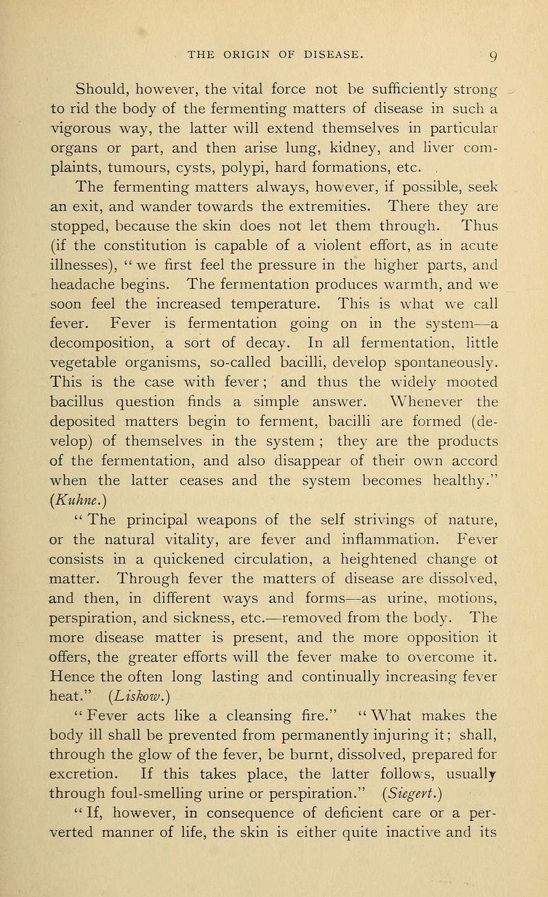 Should, however, the vital force not be sufficiently strong to rid the body of the fermenting matters of disease in such a vigorous way, the latter will extend themselves in particular organs or part, and then arise lung, kidney, and hver com- plaints, tumours, cysts, polypi, hard formations, etc. The fermenting matters always, however, if possible, seek an exit, and wander towards the extremities. There they are stopped, because the skin does not let them through. Thus (if the constitution is capable of a violent effort, as in acute illnesses), we first feel the pressure in the higher parts, and headache begins. The fermentation produces warmth, and we soon feel the increased temperature. This is what we call fever. Fever is fermentation going on in the system—a decomposition, a sort of decay. In all fermentation, little vegetable organisms, so-called bacilli, develop spontaneously. This is the case with fever; and thus the widely mooted bacillus question finds a simple answer. Whenever the deposited matters begin to ferment, bacilli are formed (de- velop) of themselves in the system ; they are the products of the fermentation, and also disappear of their own accord when the latter ceases and the system becomes healthy. [Kuhne.)  The principal weapons of the self strivings of nature, or the natural vitality, are fever and inflammation. Fever consists in a quickened circulation, a heightened change ot matter. Through fever the matters of disease are dissolved, and then, in different ways and forms—as urine, motions, perspiration, and sickness, etc.—removed from the body. The more disease matter is present, and the more opposition it offers, the greater efforts will the fever make to overcome it. Hence the often long lasting and continually increasing fever heat. [Liskow.) Fever acts like a cleansing fire. What makes the body ill shall be prevented from permanently injuring it; shall, through the glow of the fever, be burnt, dissolved, prepared for excretion. If this takes place, the latter follows, usually- through foul-smelling urine or perspiration. (Siegert.)  If, however, in consequence of deficient care or a per- verted manner of life, the skin is either quite inactive and its