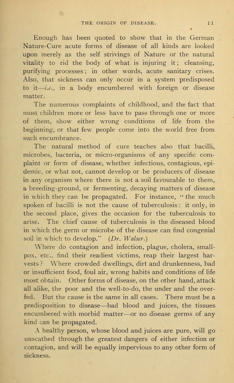 Enough has been quoted to show that in the German Nature-Cure acute forms of disease of all kinds are looked upon merely as the self strivings of Nature or the natural vitality to rid the body of what is injuring it; cleansing, purifying processes; in other words, acute sanitary crises. Also, that sickness can only occur in a system predisposed to it—i.e., in a body encumbered with foreign or disease matter. The numerous complaints of childhood, and the fact that most children more or less have to pass through one or more of them, show either wrong conditions of life from the beginning, or that few people come into the world free from such encumbrance. The natural method of cure teaches also that bacilli, microbes, bacteria, or micro-organisms of any specific com- plaint or form of disease, whether infectious, contagious, epi- demic, or what not, cannot develop or be producers of disease in any organism where there is not a soil favourable to them, a breeding-ground, or fermenting, decaying matters of disease in which they can be propagated. For instance,  the much spoken of bacilli is not the cause of tuberculosis: it only, in the second place, gives the occasion for the tuberculosis to arise. The chief cause of tuberculosis is the diseased blood in which the germ or microbe of the disease can find congenial soil in which to develop. (Dr. Walser.) Where do contagion and infection, plague, cholera, small- pox, etc., find their readiest victims, reap their largest har- vests ? Where crowded dwellings, dirt and drunkenness, bad or insufficient food, foul air, wrong habits and conditions of life most obtain. Other forms of disease, on the other hand, attack all alike, the poor and the well-to-do, the under and the over- fed. But the cause is the same in all cases. There must be a predisposition to disease—bad blood and juices, the tissues encumbered with morbid matter—or no disease germs of any kind can be propagated. A healthy person, whose blood and juices are pure, will go unscathed through the greatest dangers of either infection or contagion, and will be equally impervious to any other form of sickness.