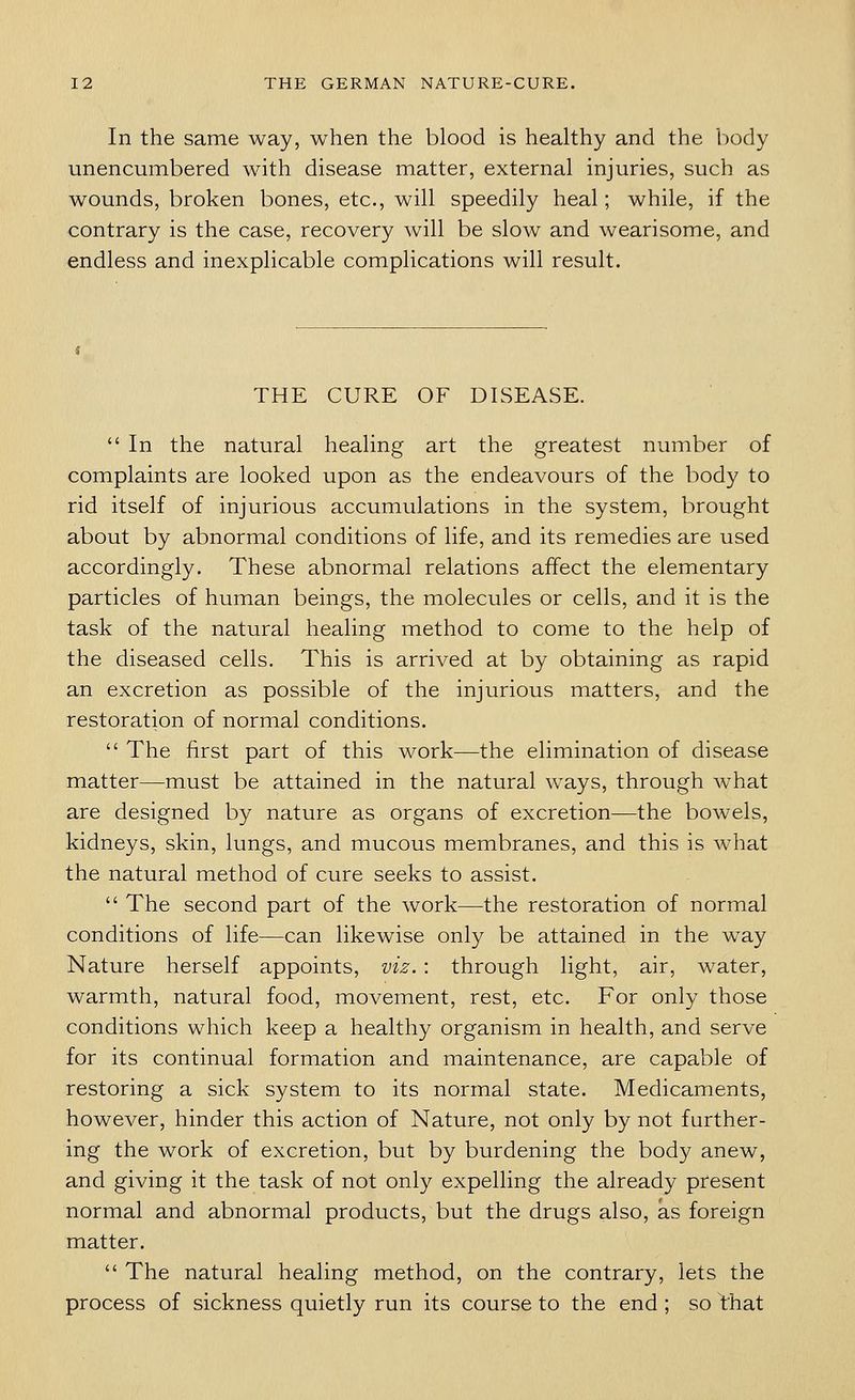 In the same way, when the blood is healthy and the body unencumbered with disease matter, external injuries, such as wounds, broken bones, etc., will speedily heal; while, if the contrary is the case, recovery will be slow and wearisome, and endless and inexplicable complications will result. THE CURE OF DISEASE.  In the natural healing art the greatest number of complaints are looked upon as the endeavours of the body to rid itself of injurious accumulations in the system, brought about by abnormal conditions of life, and its remedies are used accordingly. These abnormal relations affect the elementary particles of human beings, the molecules or cells, and it is the task of the natural healing method to come to the help of the diseased cells. This is arrived at by obtaining as rapid an excretion as possible of the injurious matters, and the restoration of normal conditions.  The first part of this work—the elimination of disease matter—must be attained in the natural ways, through what are designed by nature as organs of excretion—the bowels, kidneys, skin, lungs, and mucous membranes, and this is what the natural method of cure seeks to assist.  The second part of the work—the restoration of normal conditions of life—can likewise only be attained in the way Nature herself appoints, viz. : through light, air, water, warmth, natural food, movement, rest, etc. For only those conditions which keep a healthy organism in health, and serve for its continual formation and maintenance, are capable of restoring a sick system to its normal state. Medicaments, however, hinder this action of Nature, not only by not further- ing the work of excretion, but by burdening the body anew, and giving it the task of not only expelling the already present normal and abnormal products, but the drugs also, as foreign matter.  The natural healing method, on the contrary, lets the process of sickness quietly run its course to the end ; so that
