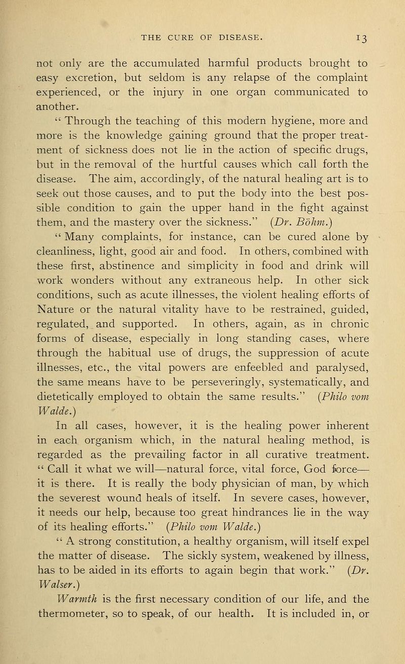 not only are the accumulated harmful products brought to easy excretion, but seldom is an}^ relapse of the complaint experienced, or the injury in one organ communicated to another.  Through the teaching of this modern hygiene, more and more is the knowledge gaining ground that the proper treat- ment of sickness does not lie in the action of specific drugs, but in the removal of the hurtful causes which call forth the disease. The aim, accordingly, of the natural healing art is to seek out those causes, and to put the body into the best pos- sible condition to gain the upper hand in the fight against them, and the mastery over the sickness. [Dr. Bokm.)  Many complaints, for instance, can be cured alone by cleanliness, light, good air and food. In others, combined with these first, abstinence and simplicity in food and drink will work wonders without any extraneous help. In other sick conditions, such as acute illnesses, the violent healing efforts of Nature or the natural vitality have to be restrained, guided, regulated, and supported. In others, again, as in chronic forms of disease, especially in long standing cases, where through the habitual use of drugs, the suppression of acute illnesses, etc., the vital powers are enfeebled and paralysed, the same means have to be perseveringly, systematically, and dietetically employed to obtain the same results. {Philo vom Walde.) In all cases, however, it is the healing power inherent in each organism which, in the natural healing method, is regarded as the prevailing factor in all curative treatment.  Call it what we will—natural force, vital force, God force— it is there. It is really the body physician of man, by which the severest wound heals of itself. In severe cases, however, it needs our help, because too great hindrances lie in the way of its healing efforts. [Philo vom Walde.)  A strong constitution, a healthy organism, will itself expel the matter of disease. The sickly system, weakened by illness, has to be aided in its efforts to again begin that work. [Dr. Walser.) Warmth is the Jftrst necessary condition of our life, and the thermometer, so to speak, of our health. It is included in, or