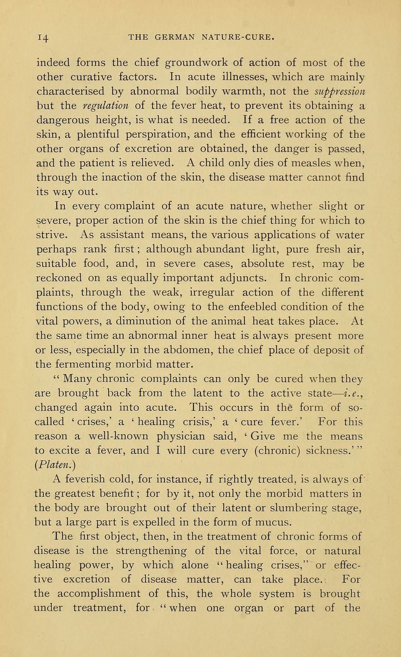 indeed forms the chief groundwork of action of most of the other curative factors. In acute illnesses, which are mainly characterised by abnormal bodily warmth, not the suppression but the regtclation of the fever heat, to prevent its obtaining a dangerous height, is what is needed. If a free action of the skin, a plentiful perspiration, and the efficient working of the other organs of excretion are obtained, the danger is passed, and the patient is relieved. A child only dies of measles when, through the inaction of the skin, the disease matter cannot find its way out. In every complaint of an acute nature, whether slight or severe, proper action of the skin is the chief thing for which to strive. As assistant means, the various applications of water perhaps rank first; although abundant light, pure fresh air, suitable food, and, in severe cases, absolute rest, may be reckoned on as equally important adjuncts. In chronic com- plaints, through the weak, irregular action of the different functions of the body, owing to the enfeebled condition of the vital powers, a diminution of the animal heat takes place. At the same time an abnormal inner heat is always present more or less, especially in the abdomen, the chief place of deposit of the fermenting morbid matter.  Many chronic complaints can only be cured when they are brought back from the latent to the active state—i.e., changed again into acute. This occurs in the form of so- called ' crises,' a ' healing crisis,' a ' cure fever,' For this reason a well-known physician said, ' Give me the means to excite a fever, and I will cure every (chronic) sickness.'  (Platen.) A feverish cold, for instance, if rightly treated, is always of the greatest benefit; for by it, not only the morbid matters in the body are brought out of their latent or slumbering stage, but a large part is expelled in the form of mucus. The first object, then, in the treatment of chronic forms of disease is the strengthening of the vital force, or natural healing power, by which alone healing crises, or effec- tive excretion of disease matter, can take place., For the accomplishment of this, the whole system is brought under treatment, for when one organ or part of the