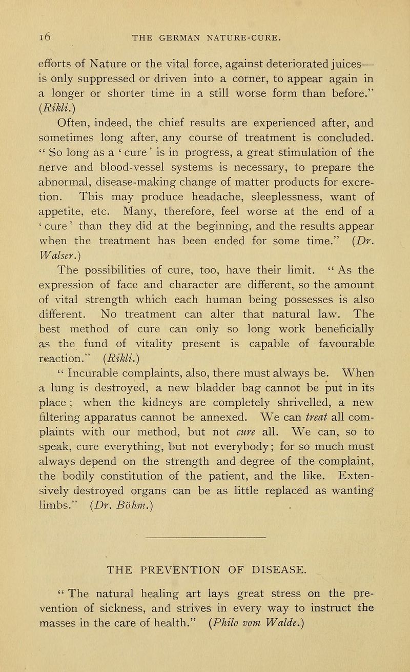 efforts of Nature or the vital force, against deteriorated juices— is only suppressed or driven into a corner, to appear again in a longer or shorter time in a still worse form than before. [Rikli.) Often, indeed, the chief results are experienced after, and sometimes long after, any course of treatment is concluded.  So long as a ' cure' is in progress, a great stimulation of the nerve and blood-vessel systems is necessary, to prepare the abnormal, disease-making change of matter products for excre- tion. This may produce headache, sleeplessness, want of appetite, etc. Many, therefore, feel worse at the end of a ' cure' than they did at the beginning, and the results appear when the treatment has been ended for some time. {Dr. Walser.) The possibilities of cure, too, have their limit.  As the expression of face and character are different, so the amount of vital strength which each human being possesses is also different. No treatment can alter that natural law. The best method of cure can only so long work beneficially as the fund of vitality present is capable of favourable reaction. (Rikli.)  Incurable complaints, also, there must always be. When a lung is destroyed, a new bladder bag cannot be put in its place ; when the kidneys are completely shrivelled, a new filtering apparatus cannot be annexed. We can treat all com- plaints with our method, but not cure all. We can, so to speak, cure everything, but not everybody; for so much must always depend on the strength and degree of the complaint, the bodily constitution of the patient, and the like. Exten- sively destroyed organs can be as little replaced as wanting limbs. (Dr. Bohm.) THE PREVENTION OF DISEASE.  The natural healing art lays great stress on the pre- vention of sickness, and strives in every way to instruct the masses in the care of health. (Philo vom Walde.)