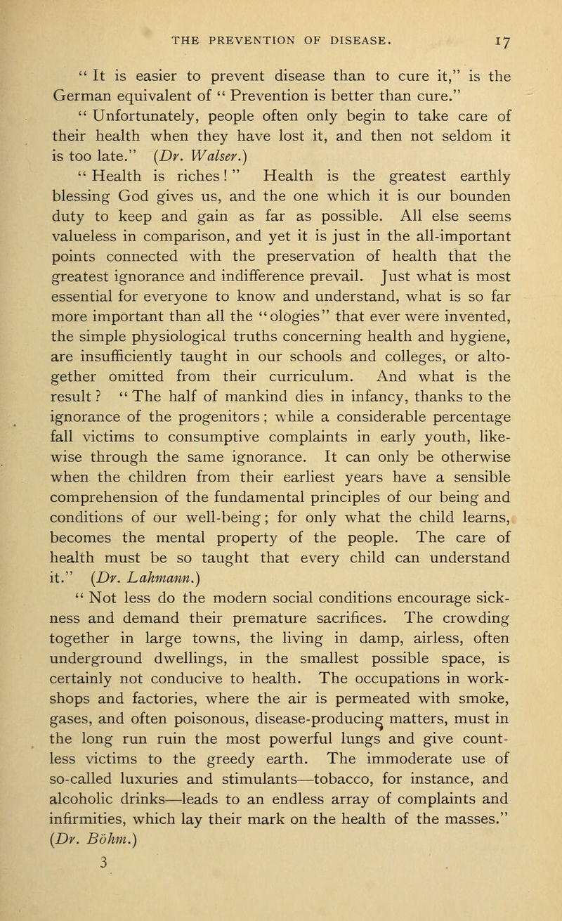  It is easier to prevent disease than to cure it, is the German equivalent of  Prevention is better than cure.  Unfortunately, people often only begin to take care of their health when they have lost it, and then not seldom it is too late. (Dr. Walsev.)  Health is riches!  Health is the greatest earthly blessing God gives us, and the one which it is our bounden duty to keep and gain as far as possible. All else seems valueless in comparison, and yet it is just in the all-important points connected with the preservation of health that the greatest ignorance and indifference prevail. Just what is most essential for everyone to know and understand, what is so far more important than all the ologies that ever were invented, the simple physiological truths concerning health and hygiene, are insufficiently taught in our schools and colleges, or alto- gether omitted from their curriculum. And what is the result ?  The half of mankind dies in infancy, thanks to the ignorance of the progenitors; while a considerable percentage fall victims to consumptive complaints in early youth, like- wise through the same ignorance. It can only be otherwise when the children from their earliest years have a sensible comprehension of the fundamental principles of our being and conditions of our well-being; for only what the child learns, becomes the mental property of the people. The care of health must be so taught that every child can understand it. (Dy. Lahmann.)  Not less do the modern social conditions encourage sick- ness and demand their premature sacrifices. The crowding together in large towns, the living in damp, airless, often underground dwellings, in the smallest possible space, is certainly not conducive to health. The occupations in work- shops and factories, where the air is permeated with smoke, gases, and often poisonous, disease-producing matters, must in the long run ruin the most powerful lungs and give count- less victims to the greedy earth. The immoderate use of so-called luxuries and stimulants—tobacco, for instance, and alcoholic drinks—leads to an endless array of complaints and infirmities, which lay their mark on the health of the masses. (Dr. Bo km.) 3