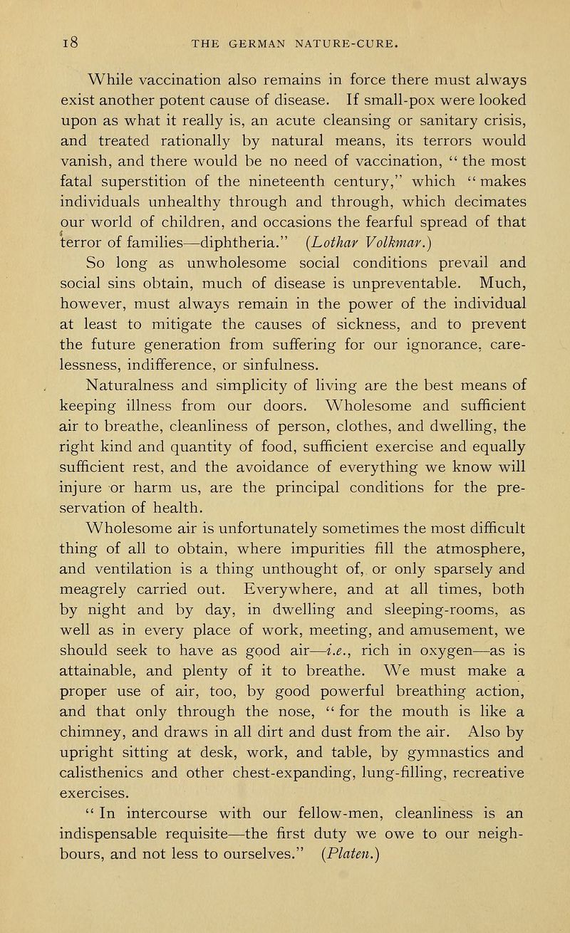 While vaccination also remains in force there must always exist another potent cause of disease. If small-pox were looked upon as what it really is, an acute cleansing or sanitary crisis, and treated rationally by natural means, its terrors would vanish, and there would be no need of vaccination,  the most fatal superstition of the nineteenth century, which makes individuals unhealthy through and through, which decimates our world of children, and occasions the fearful spread of that terror of families—diphtheria. (Lothar Volkmar.) So long as unwholesome social conditions prevail and social sins obtain, much of disease is unpreventable. Much, however, must always remain in the power of the individual at least to mitigate the causes of sickness, and to prevent the future generation from suffering for our ignorance, care- lessness, indifference, or sinfulness. Naturalness and simplicity of living are the best means of keeping illness from our doors. Wholesome and sufficient air to breathe, cleanliness of person, clothes, and dwelling, the right kind and quantity of food, sufficient exercise and equally sufficient rest, and the avoidance of everything we know will injure or harm us, are the principal conditions for the pre- servation of health. Wholesome air is unfortunately sometimes the most difficult thing of all to obtain, where impurities fill the atmosphere, and ventilation is a thing unthought of, or only sparsely and meagrely carried out. Everywhere, and at all times, both by night and by day, in dwelling and sleeping-rooms, as well as in every place of work, meeting, and amusement, we should seek to have as good air—i.e., rich in oxygen—as is attainable, and plenty of it to breathe. We must make a proper use of air, too, by good powerful breathing action, and that only through the nose,  for the mouth is like a chimney, and draws in all dirt and dust from the air. Also by upright sitting at desk, work, and table, by gymnastics and calisthenics and other chest-expanding, lung-filling, recreative exercises.  In intercourse with our fellow-men, cleanliness is an indispensable requisite—the first duty we owe to our neigh- bours, and not less to ourselves. (Platen.)