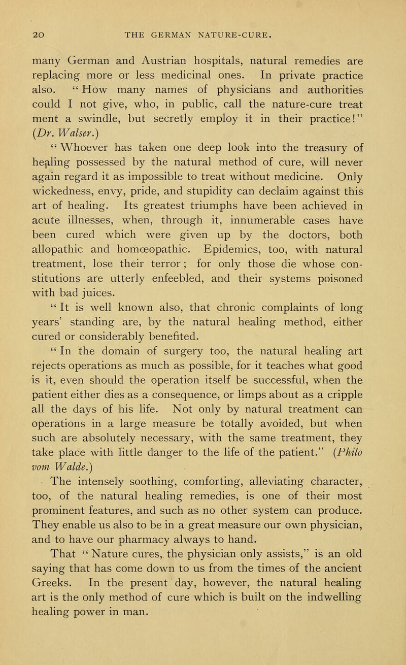 many German and Austrian hospitals, natural remedies are replacing more or less medicinal ones. In private practice also.  How many names of physicians and authorities could I not give, who, in public, call the nature-cure treat ment a swindle, but secretly employ it in their practice! [Dr. Walser.)  Whoever has taken one deep look into the treasury of hep,ling possessed by the natural method of cure, will never again regard it as impossible to treat without medicine. Only wickedness, envy, pride, and stupidity can declaim against this art of healing. Its greatest triumphs have been achieved in acute illnesses, when, through it, innumerable cases have been cured which were given up by the doctors, both allopathic and homoeopathic. Epidemics, too, with natural treatment, lose their terror; for only those die whose con- stitutions are utterly enfeebled, and their systems poisoned with bad juices. It is well known also, that chronic complaints of long years' standing are, by the natural healing method, either cured or considerably benefited.  In the domain of surgery too, the natural healing art rejects operations as much as possible, for it teaches what good is it, even should the operation itself be successful, when the patient either dies as a consequence, or limps about as a cripple all the days of his life. Not only by natural treatment can operations in a large measure be totally avoided, but when such are absolutely necessary, with the same treatment, they take place with little danger to the life of the patient. {Philo vom Walde.) The intensely soothing, comforting, alleviating character, too, of the natural healing remedies, is one of their most prominent features, and such as no other system can produce. They enable us also to be in a great measure our own physician, and to have our pharmacy always to hand. That Nature cures,, the physician only assists, is an old saying that has come down to us from the times of the ancient Greeks. In the present day, however, the natural healing art is the only method of cure which is built on the indwelling healing power in man.