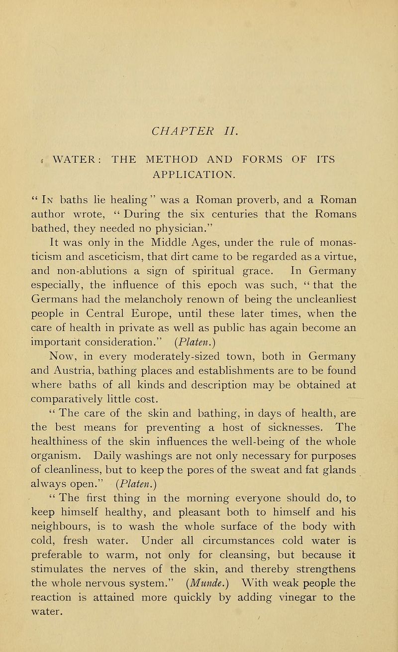 CHAPTER II. , WATER: THE METHOD AND FORMS OF ITS APPLICATION.  In baths lie healing was a Roman proverb, and a Roman author wrote,  During the six centuries that the Romans bathed, they needed no physician. It was only in the Middle Ages, under the rule of monas- ticism and asceticism, that dirt came to be regarded as a virtue, and non-ablutions a sign of spiritual grace. In Germany especially, the influence of this epoch was such,  that the Germans had the melancholy renown of being the uncleanliest people in Central Europe, until these later times, when the care of health in private as well as public has again become an important consideration. [Platen.) Now, in every moderately-sized town, both in Germany and Austria, bathing places and establishments are to be found where baths of all kinds and description may be obtained at comparatively little cost.  The care of the skin and bathing, in days of health, are the best means for preventing a host of sicknesses. The healthiness of the skin influences the well-being of the whole organism. Daily washings are not only necessary for purposes of cleanliness, but to keep the pores of the sweat and fat glands always open. {Platen.)  The first thing in the morning everyone should do, to keep himself healthy, and pleasant both to himself and his neighbours, is to wash the whole surface of the body with cold, fresh water. Under all circumstances cold water is preferable to warm, not only for cleansing, but because it stimulates the nerves of the skin, and thereby strengthens the whole nervous system. {Munde.) With weak people the reaction is attained more quickly by adding vinegar to the water.