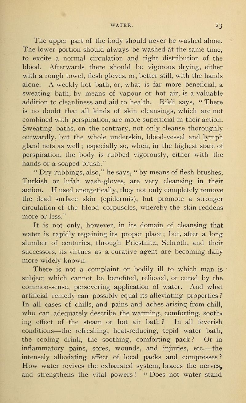 The upper part of the body should never be washed alone. The lower portion should always be washed at the same time, to excite a normal circulation and right distribution of the blood. Afterwards there should be vigorous drying, either with a rough towel, flesh gloves, or, better still, with the hands alone. A weekly hot bath, or, what is far more beneficial, a sweating bath, by means of vapour or hot air, is a valuable addition to cleanliness and aid to health. Rikli says, There is no doubt that all kinds of skin cleansings, which are not combined with perspiration, are more superficial in their action. Sweating baths, on the contrary, not only cleanse thoroughly outwardly, but the whole underskin, blood-vessel and lymph gland nets as well; especially so, when, in the highest state of perspiration, the body is rubbed vigorously, either with the hands or a soaped brush.  Dry rubbings, also, he says,  by means of flesh brushes, Turkish or lufah wash-gloves, are very cleansing in their action. If used energetically, they not only completely remove the dead surface skin (epidermis), but promote a stronger circulation of the blood corpuscles, whereby the skin reddens more or less. It is not only, however, in its domain of cleansing that water is rapidly regaining its proper place; but, after a long slumber of centuries, through Priestnitz, Schroth, and their successors, its virtues as a curative agent are becoming daily more widely known. There is not a complaint or bodily ill to which man is subject which cannot be benefited, relieved, or cured by the common-sense, persevering application of water. And what artificial remedy can possibly equal its alleviating properties ? In all cases of chills, and pains and aches arising from chill, who can adequately describe the warming, comforting, sooth- ing effect of the steam or hot air bath ? In all feverish conditions—the refreshing, heat-reducing, tepid water bath, the cooling drink, the soothing, comforting pack ? Or in inflammatory pains, sores, wounds, and injuries, etc.—the intensely alleviating effect of local packs and compresses ? How water revives the exhausted system, braces the nerves, and strengthens the vital powers!  Does not water stand