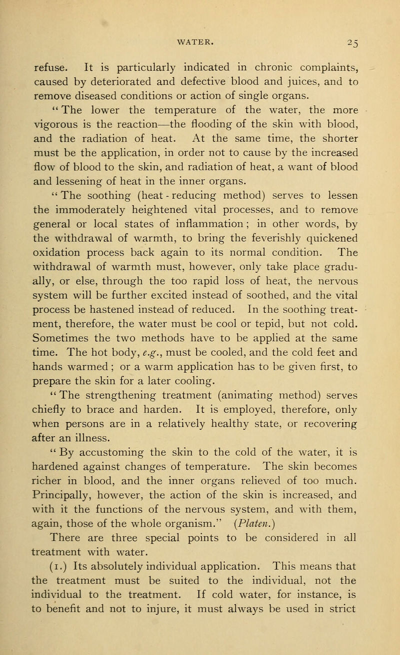 refuse. It is particularly indicated in chronic complaints, caused by deteriorated and defective blood and juices, and to remove diseased conditions or action of single organs.  The lower the temperature of the water, the more vigorous is the reaction—the flooding of the skin with blood, and the radiation of heat. At the same time, the shorter must be the application, in order not to cause by the increased flow of blood to the skin, and radiation of heat, a want of blood and lessening of heat in the inner organs. The soothing (heat - reducing method) serves to lessen the immoderately heightened vital processes, and to remove general or local states of inflammation ; in other words, by the withdrawal of warmth, to bring the feverishly quickened oxidation process back again to its normal condition. The withdrawal of warmth must, however, only take place gradu- ally, or else, through the too rapid loss of heat, the nervous system will be further excited instead of soothed, and the vital process be hastened instead of reduced. In the soothing treat- ment, therefore, the water must be cool or tepid, but not cold. Sometimes the two methods have to be applied at the same time. The hot body, e.g., must be cooled, and the cold feet and hands warmed; or a warm application has to be given first, to prepare the skin for a later cooling. *' The strengthening treatment (animating method) serves chiefly to brace and harden. It is employed, therefore, only when persons are in a relatively healthy state, or recovering after an illness.  By accustoming the skin to the cold of the water, it is hardened against changes of temperature. The skin becomes richer in blood, and the inner organs relieved of too much. Principally, however, the action of the skin is increased, and with it the functions of the nervous system, and with them, again, those of the whole organism. (Platen.) There are three special points to be considered in all treatment with water. (i.) Its absolutely individual application. This means that the treatment must be suited to the individual, not the individual to the treatment. If cold water, for instance, is to benefit and not to injure, it must always be used in strict
