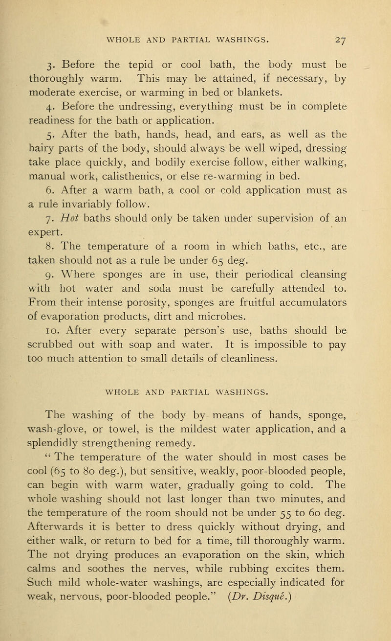3. Before the tepid or cool bath, the body must be thoroughly warm. This may be attained, if necessary, by moderate exercise, or warming in bed or blankets. 4. Before the undressing, everything must be in complete readiness for the bath or application. 5. After the bath, hands, head, and ears, as well as the hairy parts of the body, should always be well wiped, dressing take place quickly, and bodily exercise follow, either walking, manual work, calisthenics, or else re-warming in bed. 6. After a warm bath, a cool or cold application must as a rule invariably follow. 7. Hot baths should only be taken under supervision of an expert. 8. The temperature of a room in which baths, etc., are taken should not as a rule be under 65 deg. 9. Where sponges are in use, their periodical cleansing with hot water and soda must be carefully attended to. From their intense porosity, sponges are fruitful accumulators of evaporation products, dirt and microbes. 10. After every separate person's use, baths should be scrubbed out with soap and water. It is impossible to pay too much attention to small details of cleanliness. WHOLE AND PARTIAL WASHINGS. The washing of the body by means of hands, sponge, wash-glove, or towel, is the mildest water application, and a splendidly strengthening remedy.  The temperature of the water should in most cases be cool (65 to 80 deg.), but sensitive, weakly, poor-blooded people, can begin with warm water, gradually going to cold. The whole washing should not last longer than two minutes, and the temperature of the room should not be under 55 to 60 deg. Afterwards it is better to dress quickly without drying, and either walk, or return to bed for a time, till thoroughly warm. The not drying produces an evaporation on the skin, which calms and soothes the nerves, while rubbing excites them. Such mild whole-water washings, are especially indicated for weak, nervous, poor-blooded people. [Dr. Disque.)