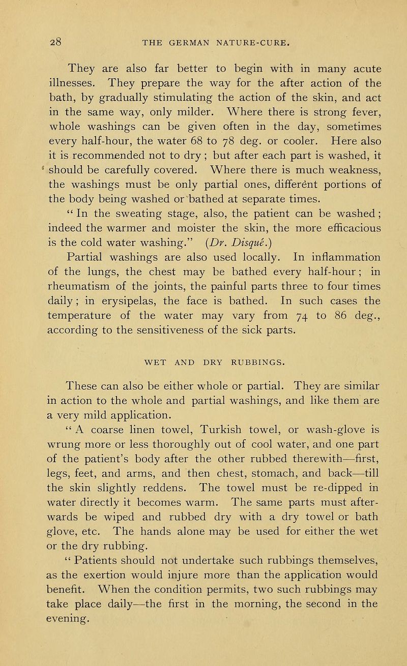 They are also far better to begin with in many acute illnesses. They prepare the way for the after action of the bath, by gradually stimulating the action of the skin, and act in the same way, only milder. Where there is strong fever, whole washings can be given often in the day, sometimes every half-hour, the water 68 to 78 deg. or cooler. Here also it is recommended not to dry; but after each part is washed, it should be carefully covered. Where there is much weakness, the washings must be only partial ones, different portions of the body being washed or bathed at separate times.  In the sweating stage, also, the patient can be washed; indeed the warmer and moister the skin, the more efficacious is the cold water washing. [Dr. Disque.) Partial washings are also used locally. In inflammation of the lungs, the chest may be bathed every half-hour; in rheumatism of the joints, the painful parts three to four times daily ; in erysipelas, the face is bathed. In such cases the temperature of the water may vary from 74 to 86 deg., according to the sensitiveness of the sick parts. WET AND DRY RUBBINGS. These can also be either whole or partial. They are similar in action to the whole and partial washings, and like them are a very mild application.  A coarse linen towel, Turkish towel, or wash-glove is wrung more or less thoroughly out of cool water, and one part of the patient's body after the other rubbed therewith—first, legs, feet, and arms, and then chest, stomach, and back—till the skin slightly reddens. The towel must be re-dipped in water directly it becomes warm. The same parts must after- wards be wiped and rubbed dry with a dry towel or bath glove, etc. The hands alone may be used for either the wet or the dry rubbing.  Patients should not undertake such rubbings themselves, as the exertion would injure more than the application would benefit. When the condition permits, two such rubbings may take place daily—the first in the morning, the second in the evening.