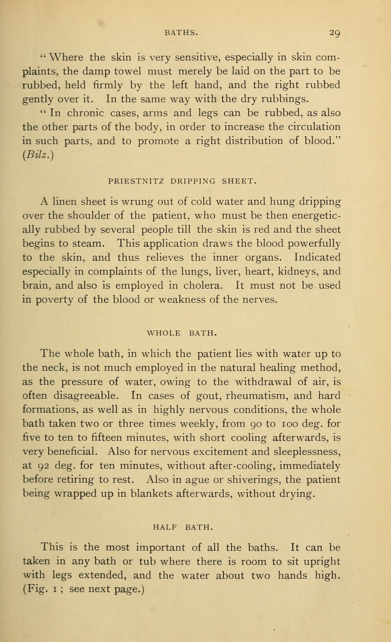 Where the skin is very sensitive, especially in skin com- plaints, the damp towel must merely be laid on the part to be rubbed, held firmly by the left hand, and the right rubbed gently over it. In the same way with the dry rubbings.  In chronic cases, arms and legs can be rubbed, as also the other parts of the body, in order to increase the circulation in such parts, and to promote a right distribution of blood. (Bilz.) PRIESTNITZ DRIPPING SHEET. A linen sheet is wrung out of cold water and hung dripping over the shoulder of the patient, who must be then energetic- ally rubbed by several people till the skin is red and the sheet begins to steam. This application draws the blood powerfully to the skin, and thus relieves the inner organs. Indicated especially in complaints of the lungs, liver, heart, kidneys, and brain, and also is employed in cholera. It must not be used in poverty of the blood or weakness of the nerves. WHOLE BATH. The whole bath, in which the patient lies with water up to the neck, is not much employed in the natural healing method, as the pressure of water, owing to the withdrawal of air, is often disagreeable. In cases of gout, rheumatism, and hard formations, as well as in highly nervous conditions, the whole bath taken two or three times weekly, from 90 to 100 deg. for five to ten to fifteen minutes, with short cooling afterwards, is very beneficial. Also for nervous excitement and sleeplessness, at 92 deg. for ten minutes, without after-cooling, immediately before retiring to rest. Also in ague or shiverings, the patient being wrapped up in blankets afterwards, without drying. HALF BATH. This is the most important of all the baths. It can be taken in any bath or tub where there is room to sit upright with legs extended, and the water about two hands high. (Fig. I ; see next page.)