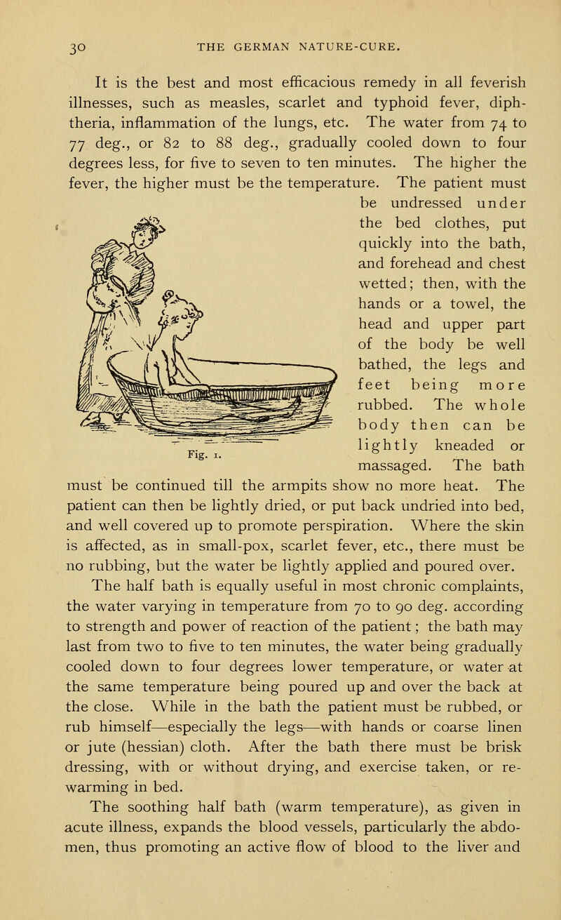It is the best and most efficacious remedy in all feverish illnesses, such as measles, scarlet and typhoid fever, diph- theria, inflammation of the lungs, etc. The water from 74 to 77 deg., or 82 to 88 deg., gradually cooled down to four degrees less, for five to seven to ten minutes. The higher the fever, the higher must be the temperature. The patient must be undressed under -^ the bed clothes, put quickly into the bath, and forehead and chest wetted; then, with the hands or a towel, the head and upper part of the body be well bathed, the legs and feet being more rubbed. The whole body then can be lightly kneaded or massaged. The bath must be continued till the armpits show no more heat. The patient can then be lightly dried, or put back undried into bed, and well covered up to promote perspiration. Where the skin is affected, as in small-pox, scarlet fever, etc., there must be no rubbing, but the water be lightly applied and poured over. The half bath is equally useful in most chronic complaints, the water varying in temperature from 70 to 90 deg. according to strength and power of reaction of the patient; the bath may last from two to five to ten minutes, the water being gradually cooled down to four degrees lower temperature, or water at the same temperature being poured up and over the back at the close. While in the bath the patient must be rubbed, or rub himself—especially the legs—with hands or coarse linen or jute (hessian) cloth. After the bath there must be brisk dressing, with or without drying, and exercise taken, or re- warming in bed. The soothing half bath (warm temperature), as given in acute illness, expands the blood vessels, particularly the abdo- men, thus promoting an active flow of blood to the liver and